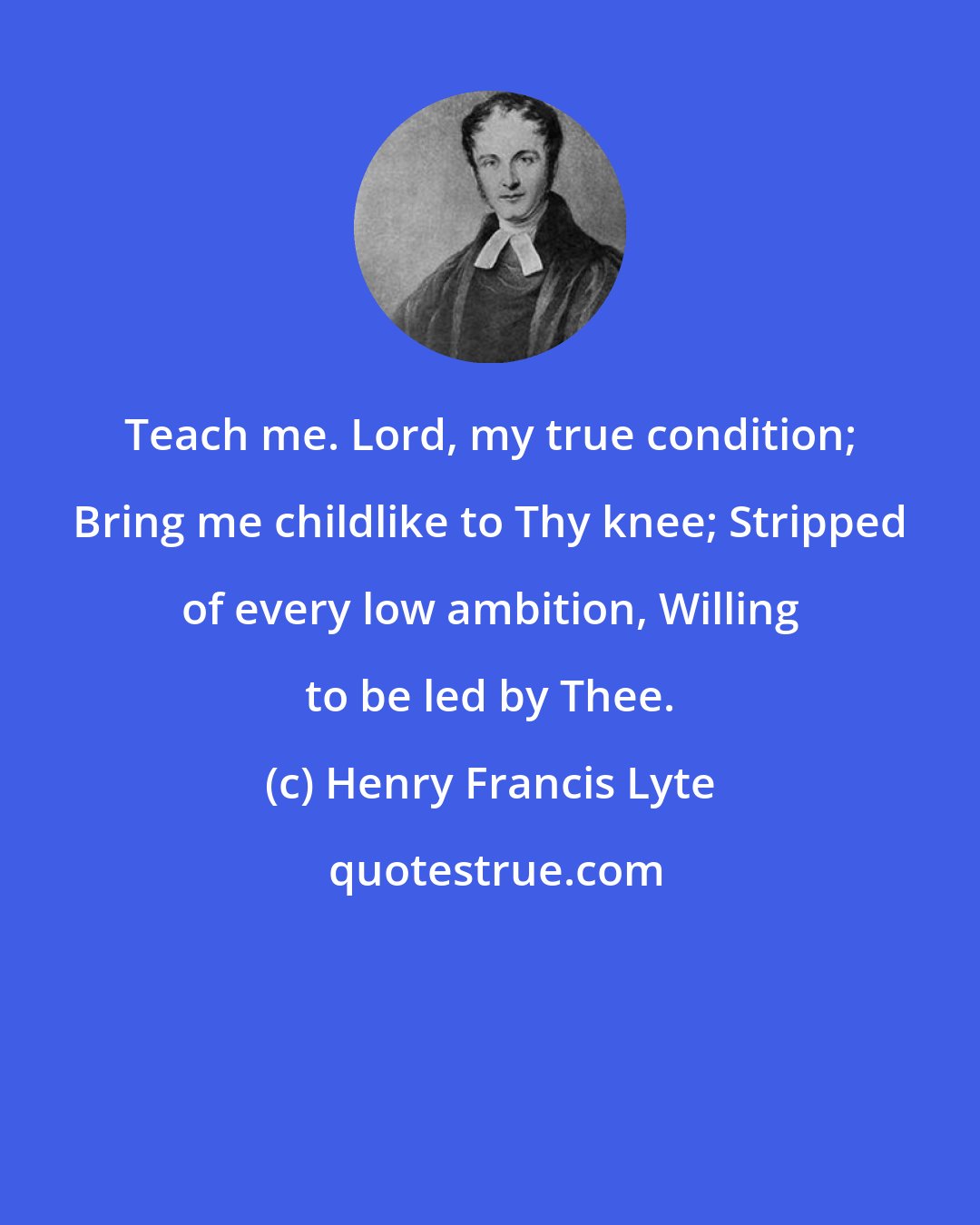 Henry Francis Lyte: Teach me. Lord, my true condition; Bring me childlike to Thy knee; Stripped of every low ambition, Willing to be led by Thee.