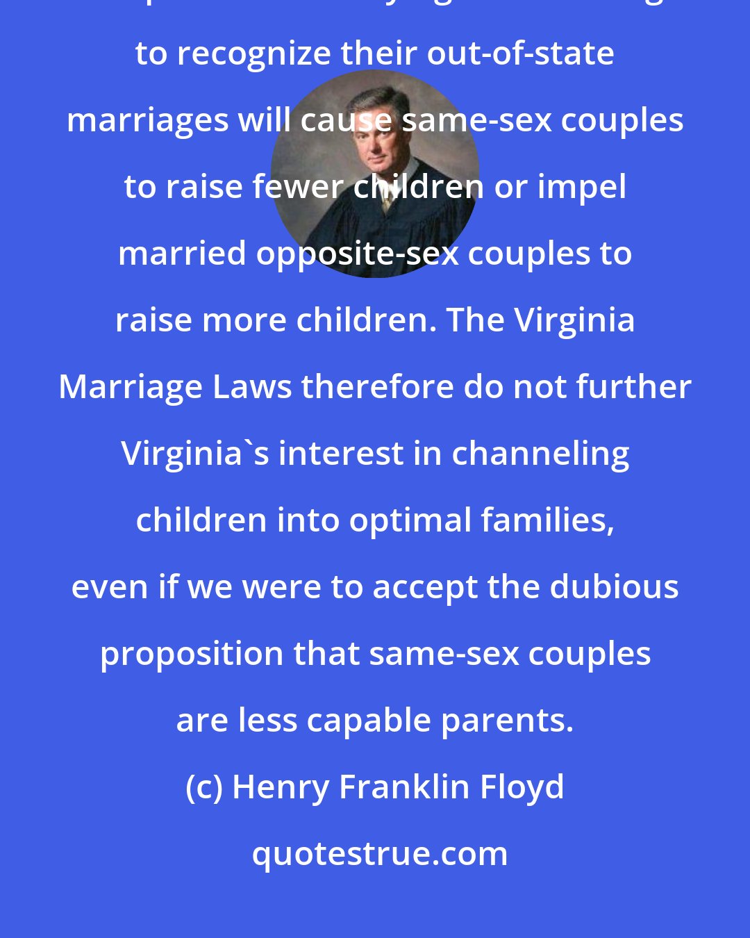 Henry Franklin Floyd: There is absolutely no reason to suspect that prohibiting same-sex couples from marrying and refusing to recognize their out-of-state marriages will cause same-sex couples to raise fewer children or impel married opposite-sex couples to raise more children. The Virginia Marriage Laws therefore do not further Virginia's interest in channeling children into optimal families, even if we were to accept the dubious proposition that same-sex couples are less capable parents.