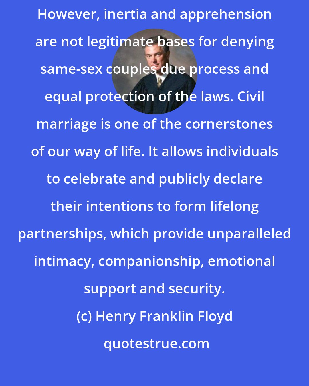 Henry Franklin Floyd: We recognize that same-sex marriage makes some people deeply uncomfortable. However, inertia and apprehension are not legitimate bases for denying same-sex couples due process and equal protection of the laws. Civil marriage is one of the cornerstones of our way of life. It allows individuals to celebrate and publicly declare their intentions to form lifelong partnerships, which provide unparalleled intimacy, companionship, emotional support and security.