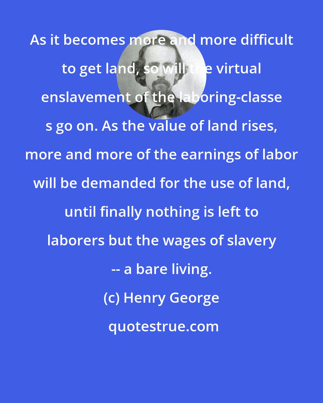 Henry George: As it becomes more and more difficult to get land, so will the virtual enslavement of the laboring-classe s go on. As the value of land rises, more and more of the earnings of labor will be demanded for the use of land, until finally nothing is left to laborers but the wages of slavery -- a bare living.