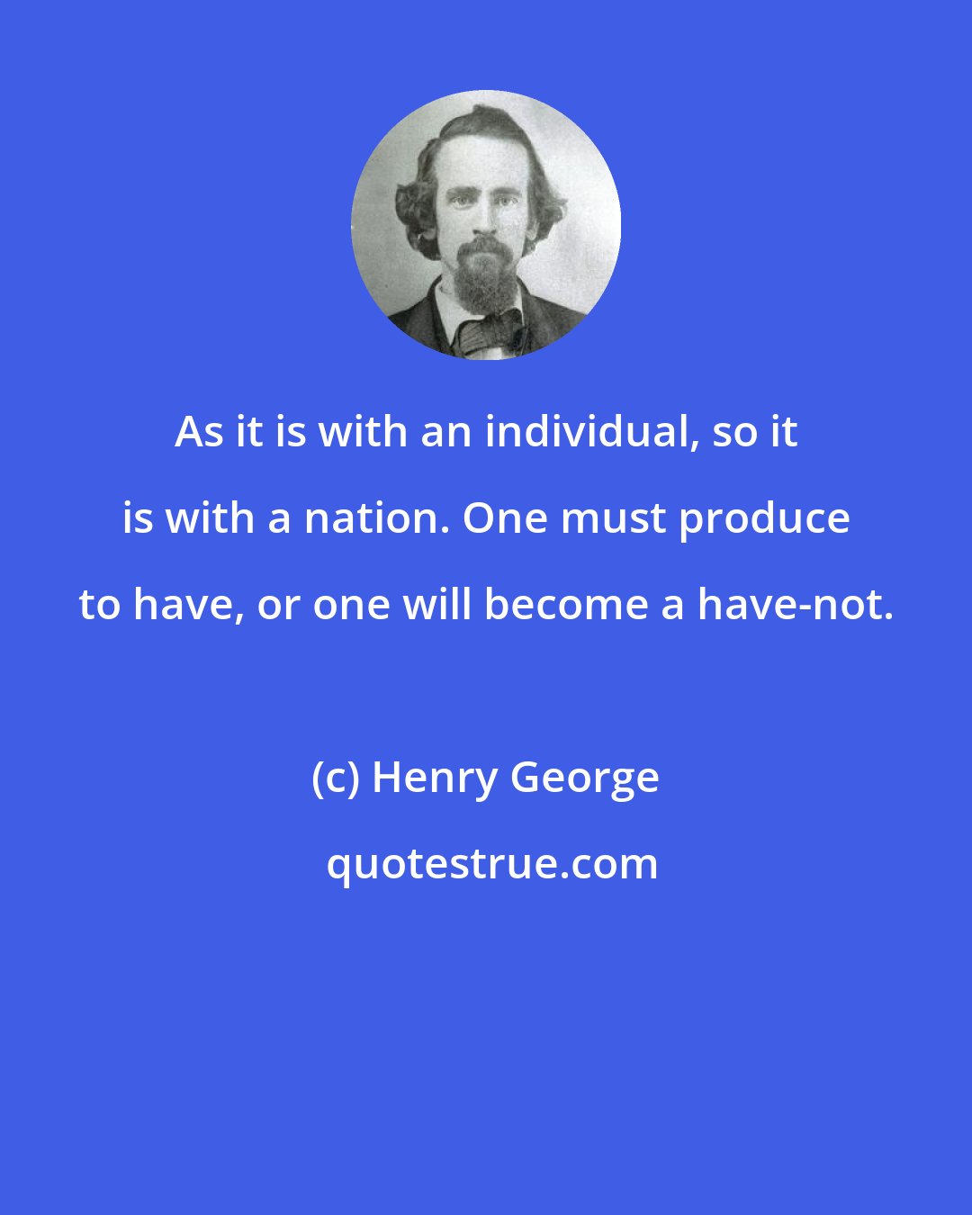 Henry George: As it is with an individual, so it is with a nation. One must produce to have, or one will become a have-not.