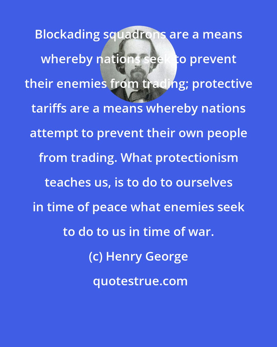 Henry George: Blockading squadrons are a means whereby nations seek to prevent their enemies from trading; protective tariffs are a means whereby nations attempt to prevent their own people from trading. What protectionism teaches us, is to do to ourselves in time of peace what enemies seek to do to us in time of war.