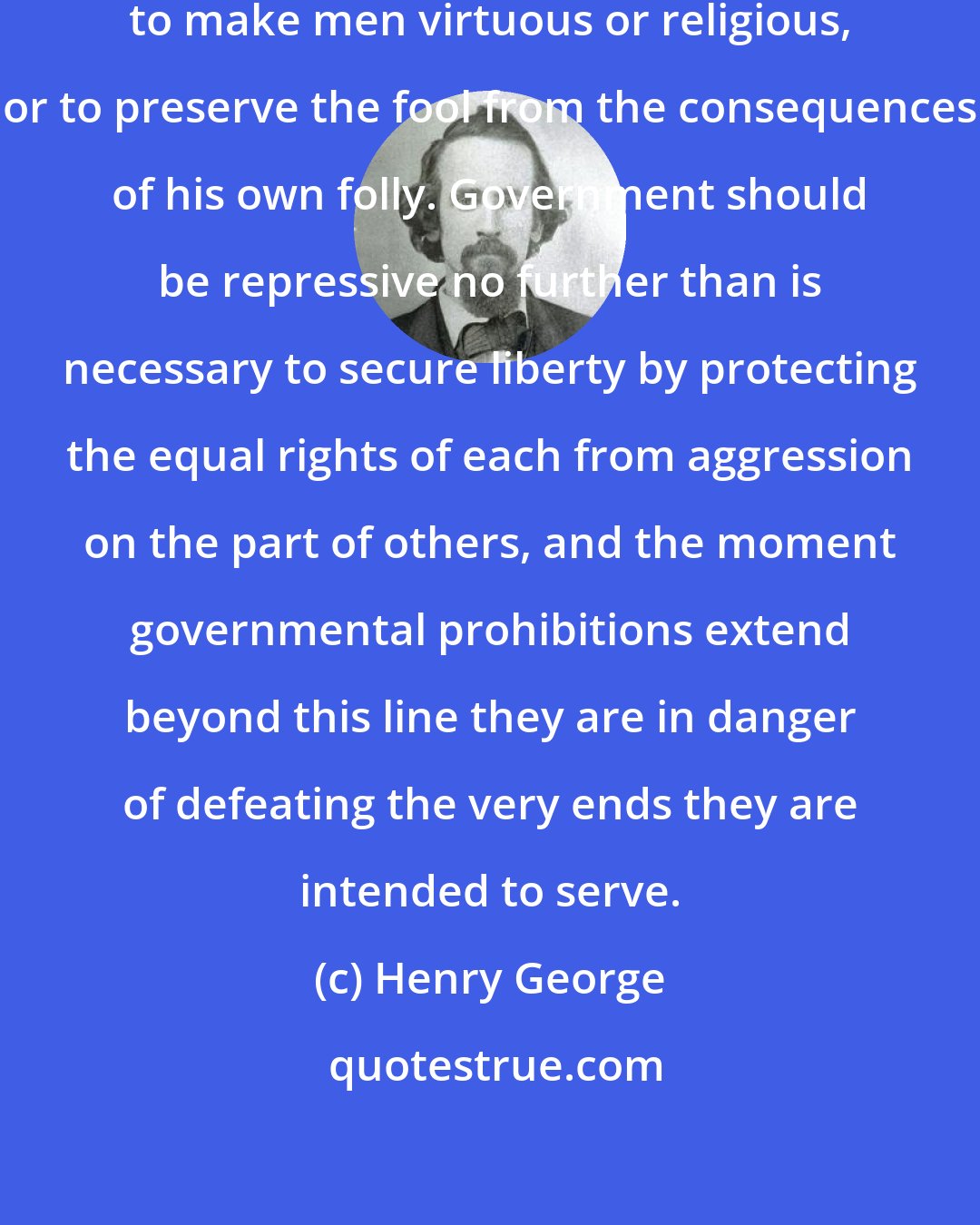 Henry George: It is not the business of government to make men virtuous or religious, or to preserve the fool from the consequences of his own folly. Government should be repressive no further than is necessary to secure liberty by protecting the equal rights of each from aggression on the part of others, and the moment governmental prohibitions extend beyond this line they are in danger of defeating the very ends they are intended to serve.