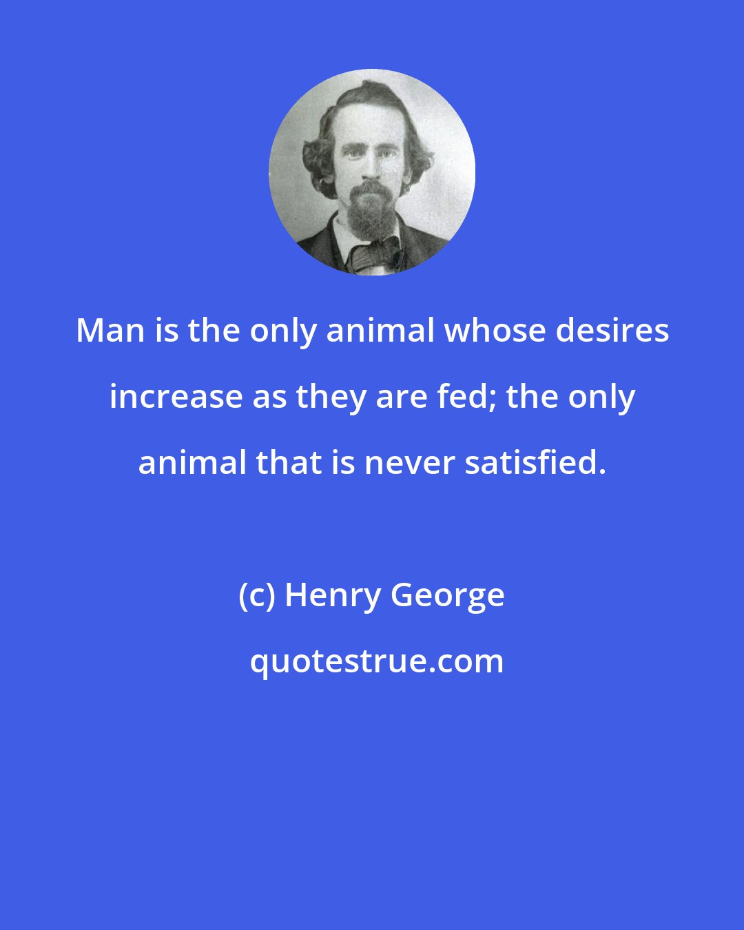 Henry George: Man is the only animal whose desires increase as they are fed; the only animal that is never satisfied.