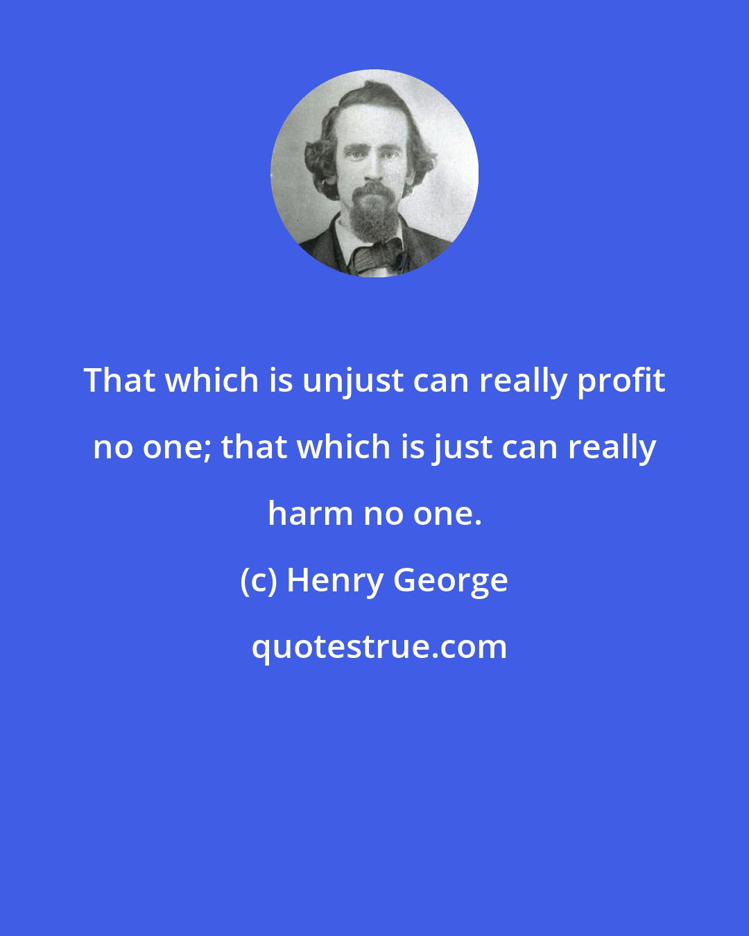 Henry George: That which is unjust can really profit no one; that which is just can really harm no one.