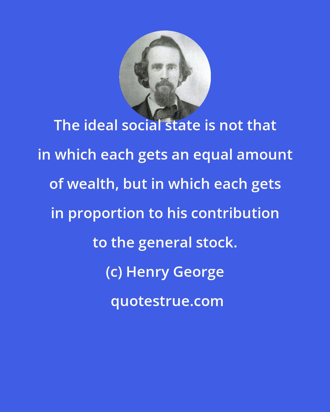 Henry George: The ideal social state is not that in which each gets an equal amount of wealth, but in which each gets in proportion to his contribution to the general stock.