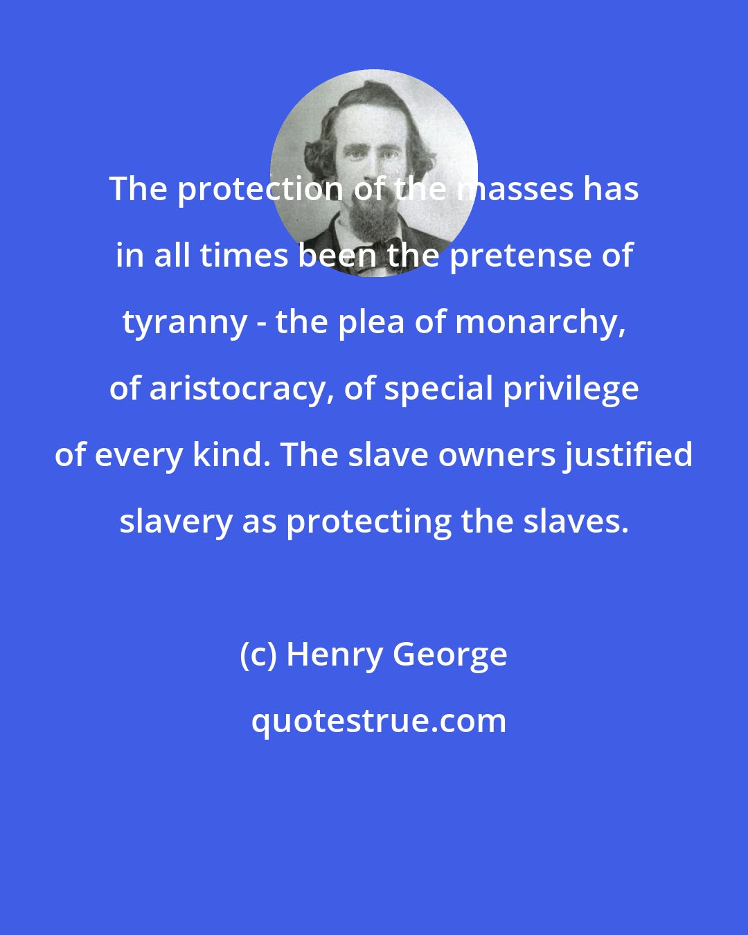 Henry George: The protection of the masses has in all times been the pretense of tyranny - the plea of monarchy, of aristocracy, of special privilege of every kind. The slave owners justified slavery as protecting the slaves.