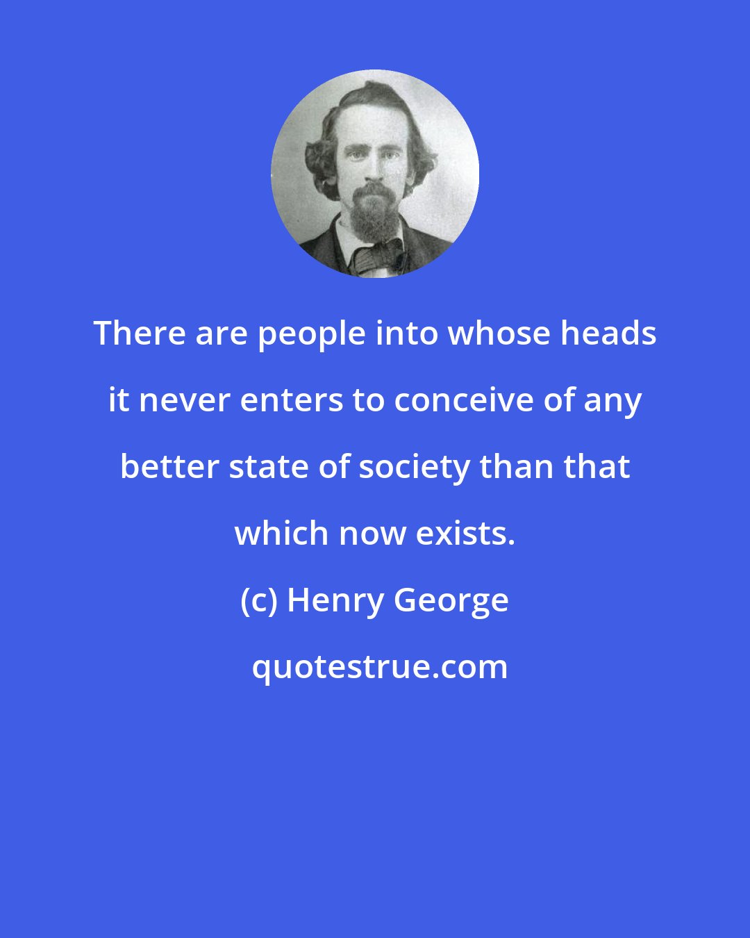 Henry George: There are people into whose heads it never enters to conceive of any better state of society than that which now exists.