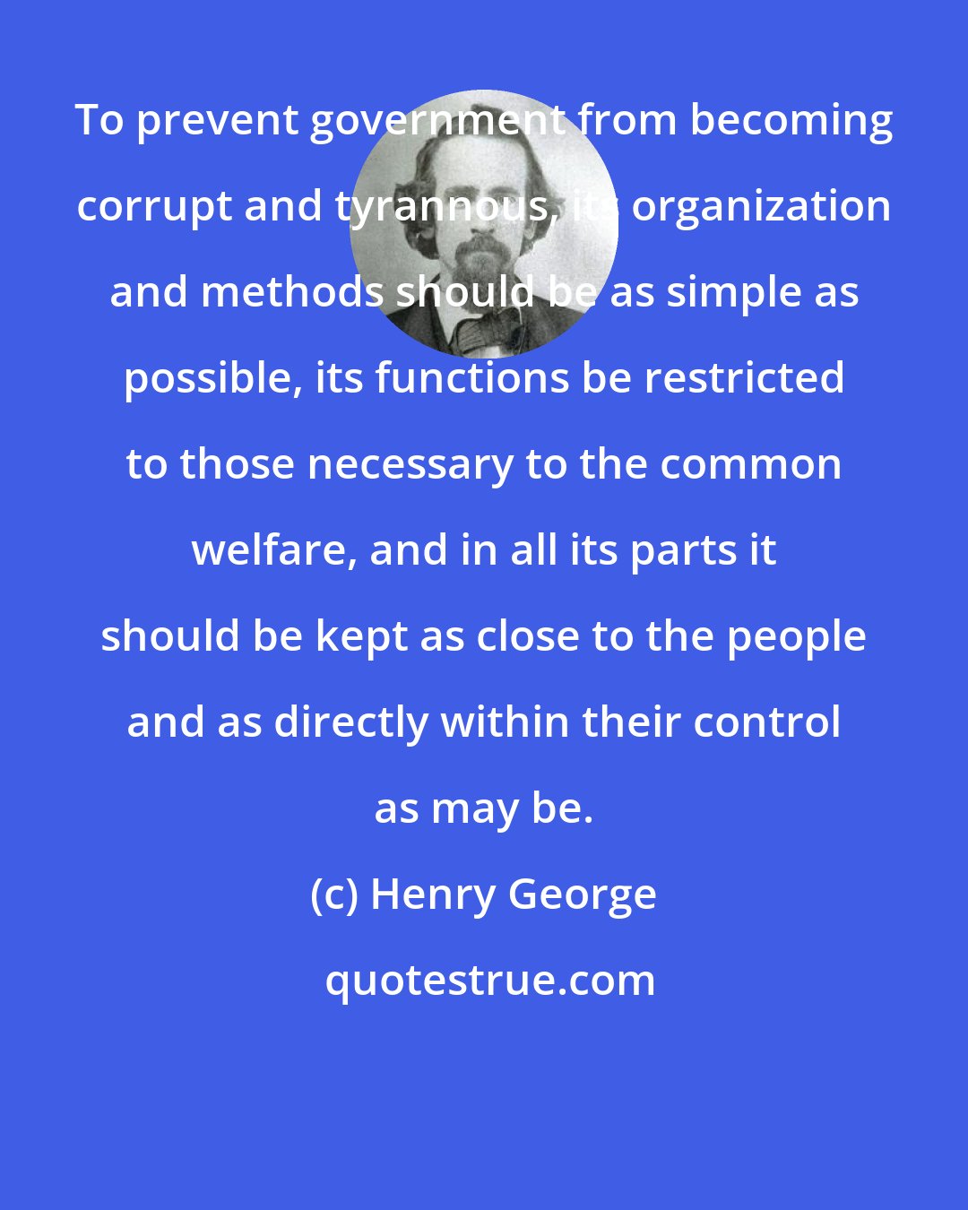 Henry George: To prevent government from becoming corrupt and tyrannous, its organization and methods should be as simple as possible, its functions be restricted to those necessary to the common welfare, and in all its parts it should be kept as close to the people and as directly within their control as may be.