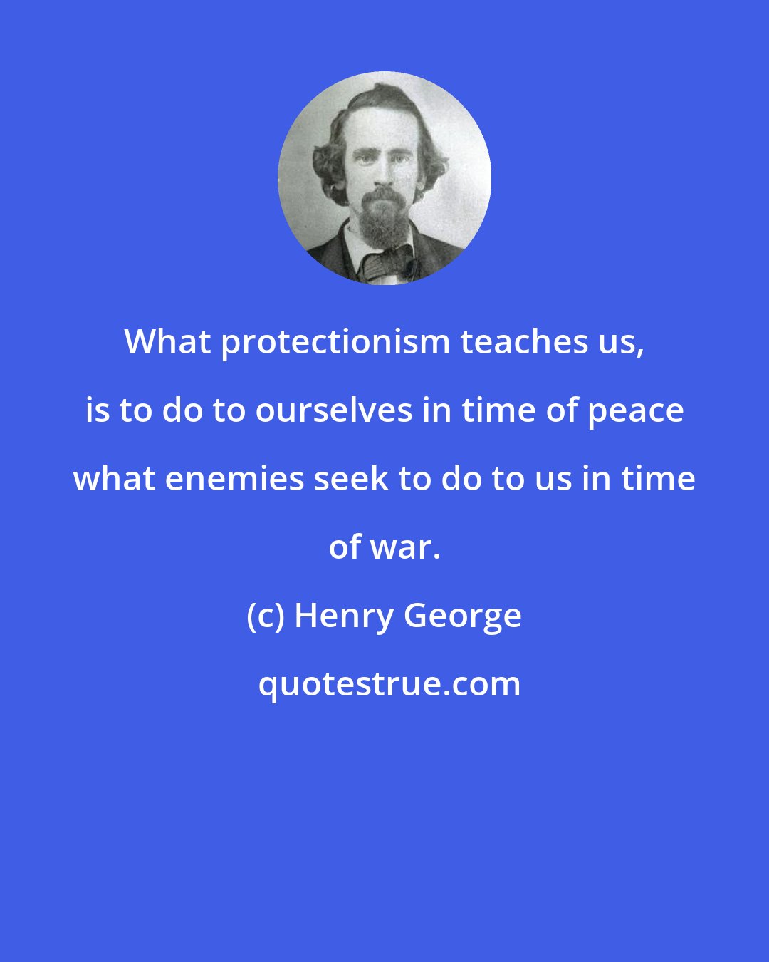 Henry George: What protectionism teaches us, is to do to ourselves in time of peace what enemies seek to do to us in time of war.