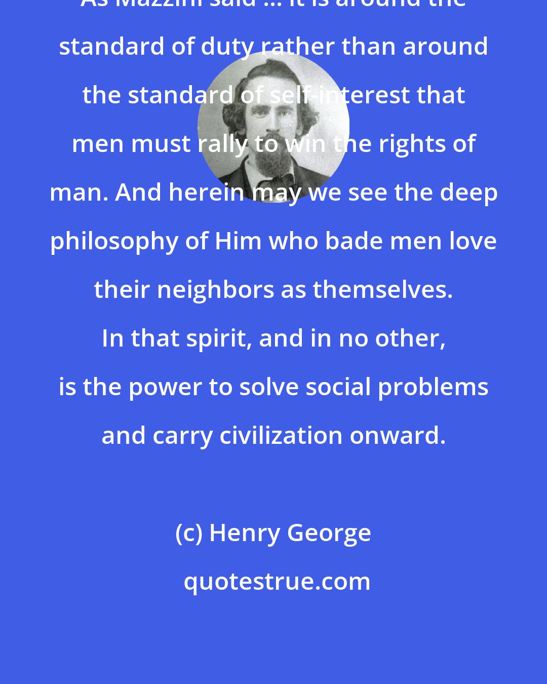 Henry George: As Mazzini said ... it is around the standard of duty rather than around the standard of self-interest that men must rally to win the rights of man. And herein may we see the deep philosophy of Him who bade men love their neighbors as themselves. In that spirit, and in no other, is the power to solve social problems and carry civilization onward.