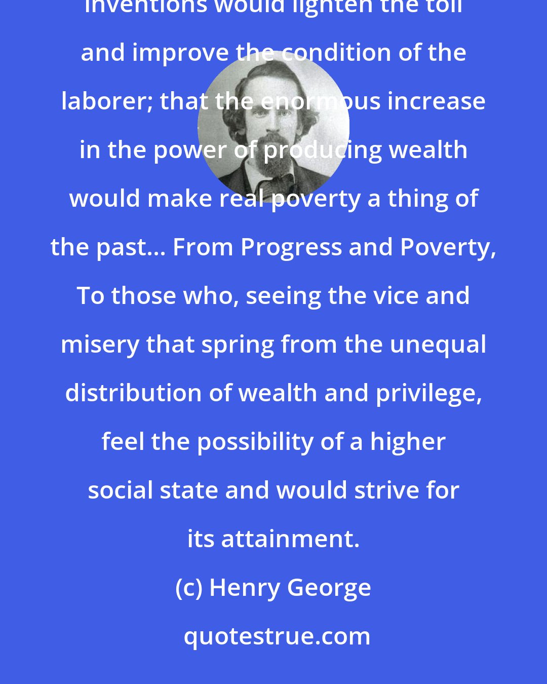 Henry George: At the beginning of this marvelous era it was natural to expect, and it was expected, that laborsaving inventions would lighten the toil and improve the condition of the laborer; that the enormous increase in the power of producing wealth would make real poverty a thing of the past... From Progress and Poverty, To those who, seeing the vice and misery that spring from the unequal distribution of wealth and privilege, feel the possibility of a higher social state and would strive for its attainment.