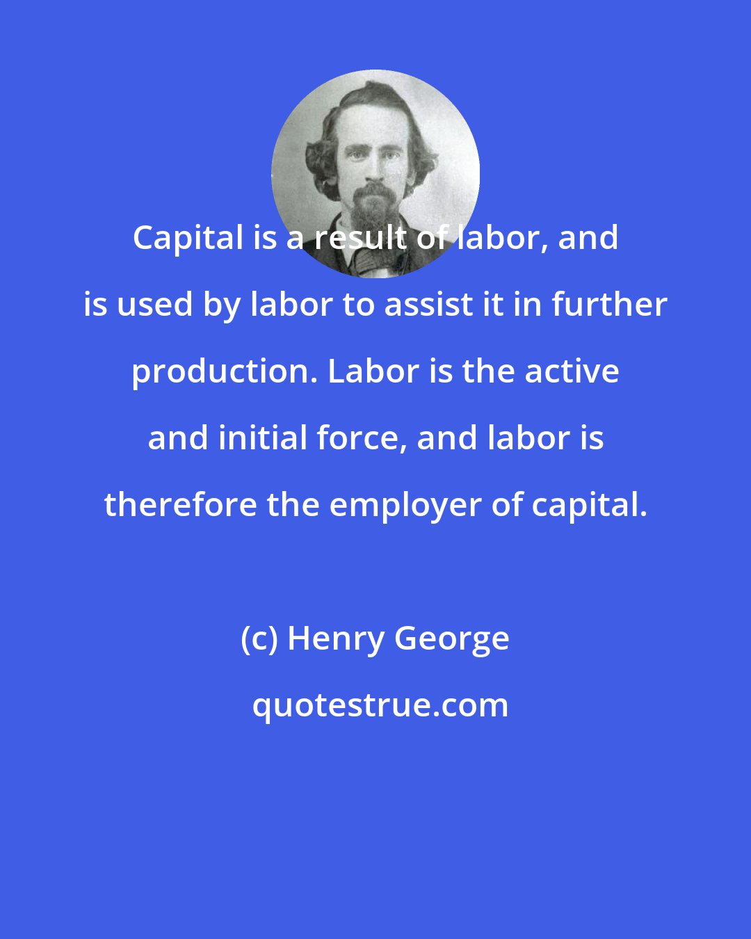 Henry George: Capital is a result of labor, and is used by labor to assist it in further production. Labor is the active and initial force, and labor is therefore the employer of capital.