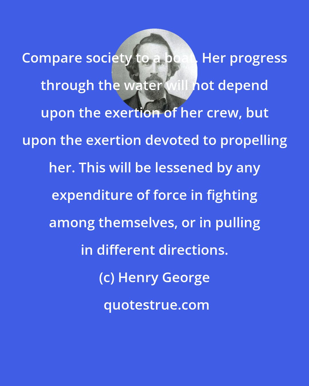 Henry George: Compare society to a boat. Her progress through the water will not depend upon the exertion of her crew, but upon the exertion devoted to propelling her. This will be lessened by any expenditure of force in fighting among themselves, or in pulling in different directions.