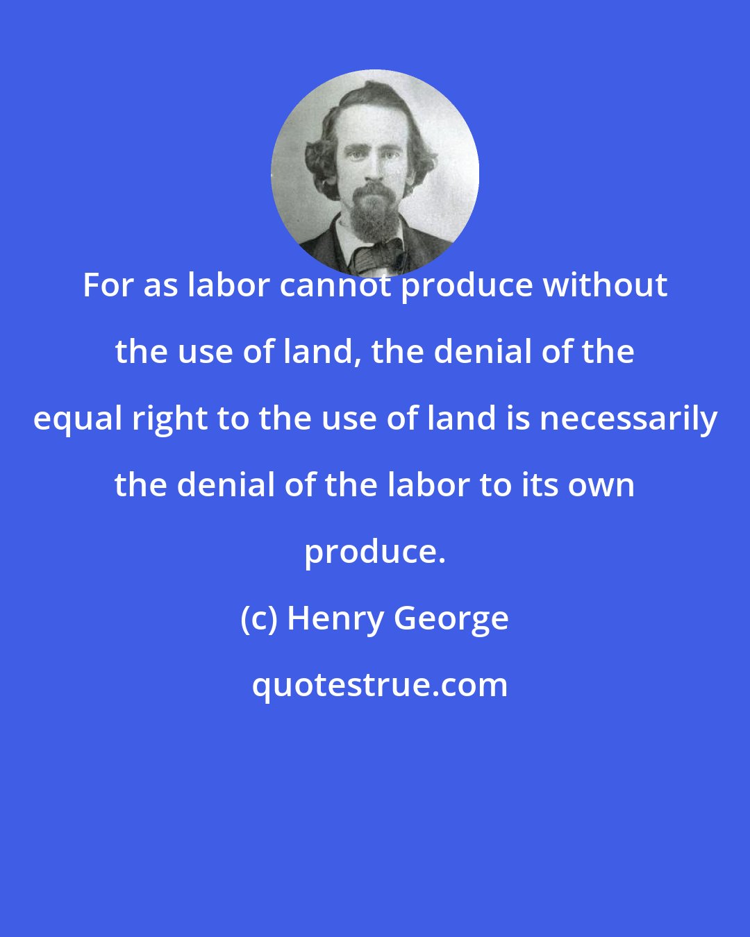 Henry George: For as labor cannot produce without the use of land, the denial of the equal right to the use of land is necessarily the denial of the labor to its own produce.