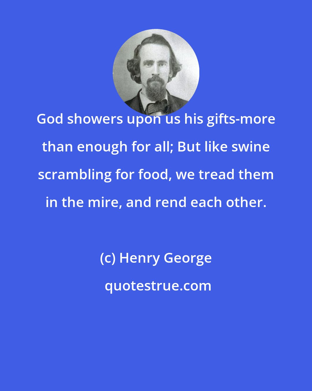 Henry George: God showers upon us his gifts-more than enough for all; But like swine scrambling for food, we tread them in the mire, and rend each other.