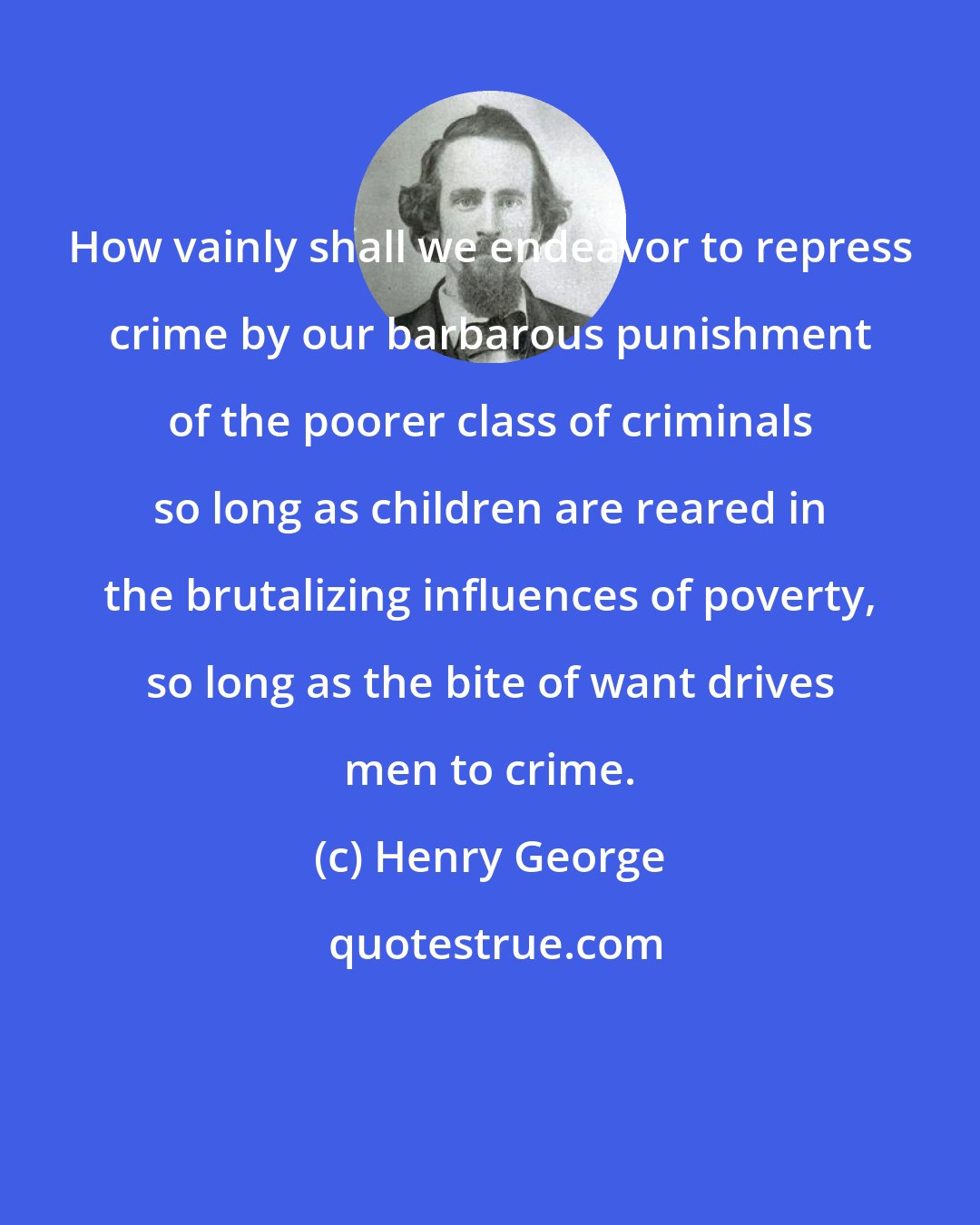 Henry George: How vainly shall we endeavor to repress crime by our barbarous punishment of the poorer class of criminals so long as children are reared in the brutalizing influences of poverty, so long as the bite of want drives men to crime.