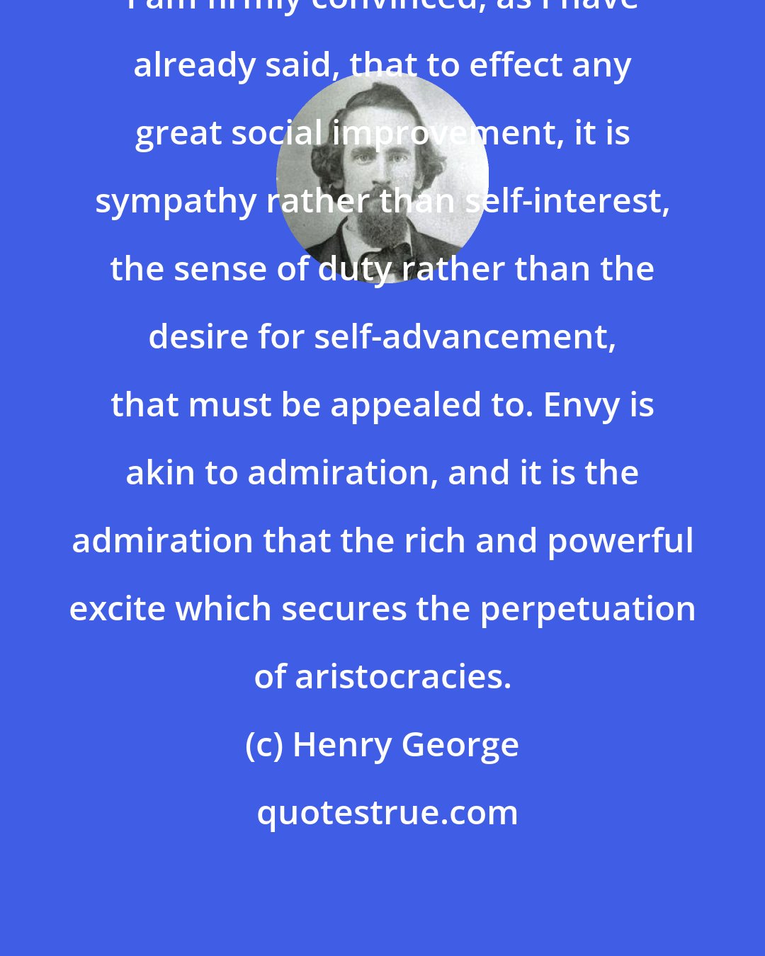 Henry George: I am firmly convinced, as I have already said, that to effect any great social improvement, it is sympathy rather than self-interest, the sense of duty rather than the desire for self-advancement, that must be appealed to. Envy is akin to admiration, and it is the admiration that the rich and powerful excite which secures the perpetuation of aristocracies.