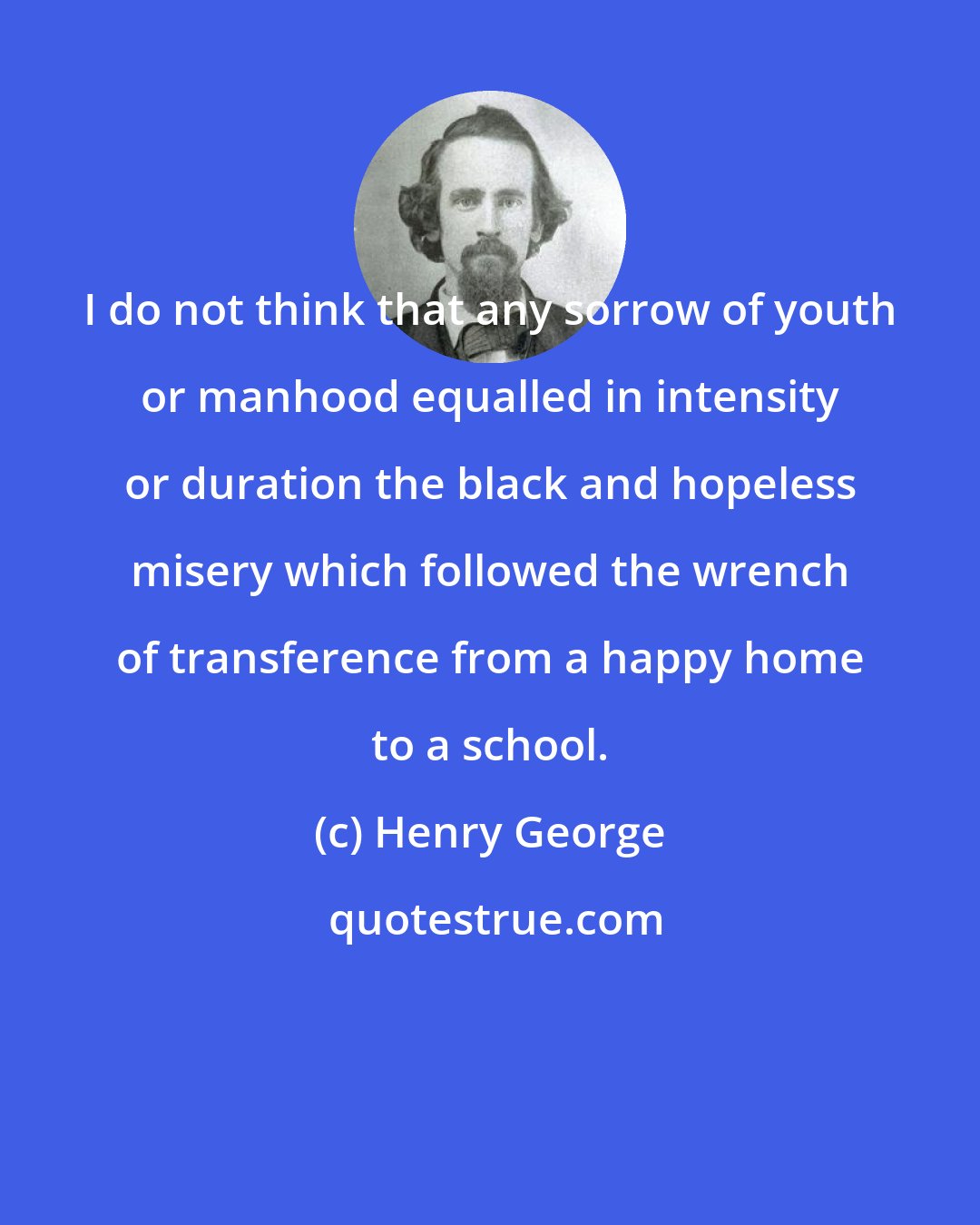 Henry George: I do not think that any sorrow of youth or manhood equalled in intensity or duration the black and hopeless misery which followed the wrench of transference from a happy home to a school.