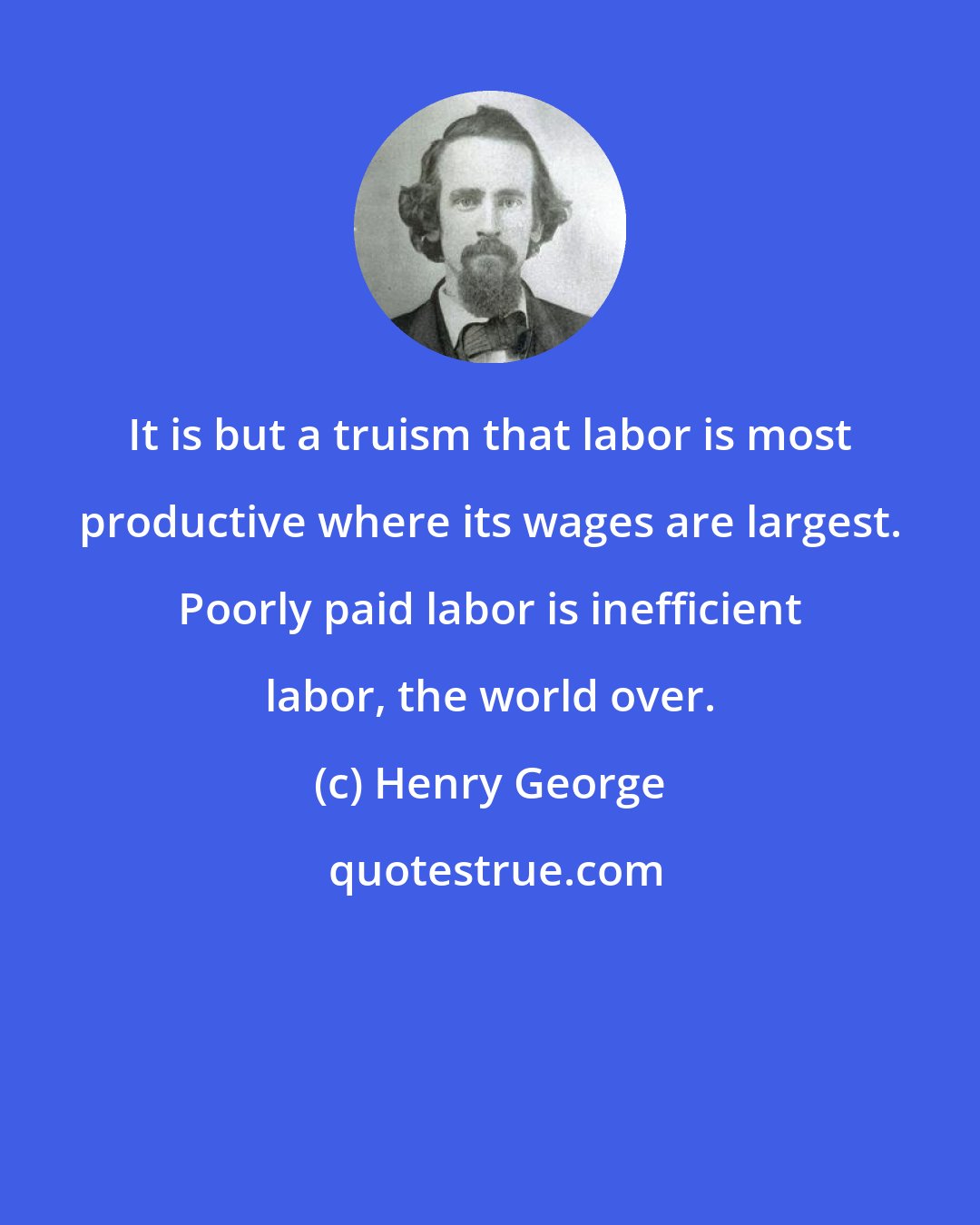 Henry George: It is but a truism that labor is most productive where its wages are largest. Poorly paid labor is inefficient labor, the world over.