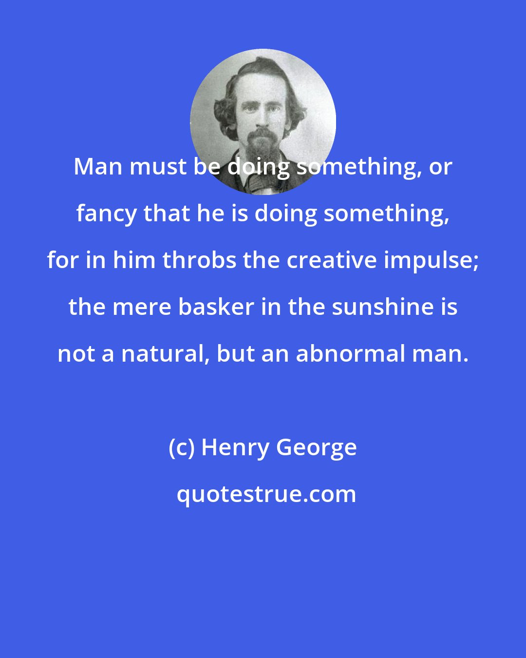 Henry George: Man must be doing something, or fancy that he is doing something, for in him throbs the creative impulse; the mere basker in the sunshine is not a natural, but an abnormal man.