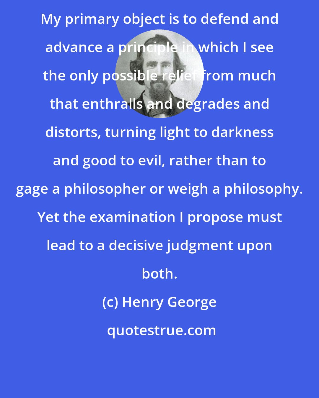 Henry George: My primary object is to defend and advance a principle in which I see the only possible relief from much that enthralls and degrades and distorts, turning light to darkness and good to evil, rather than to gage a philosopher or weigh a philosophy. Yet the examination I propose must lead to a decisive judgment upon both.