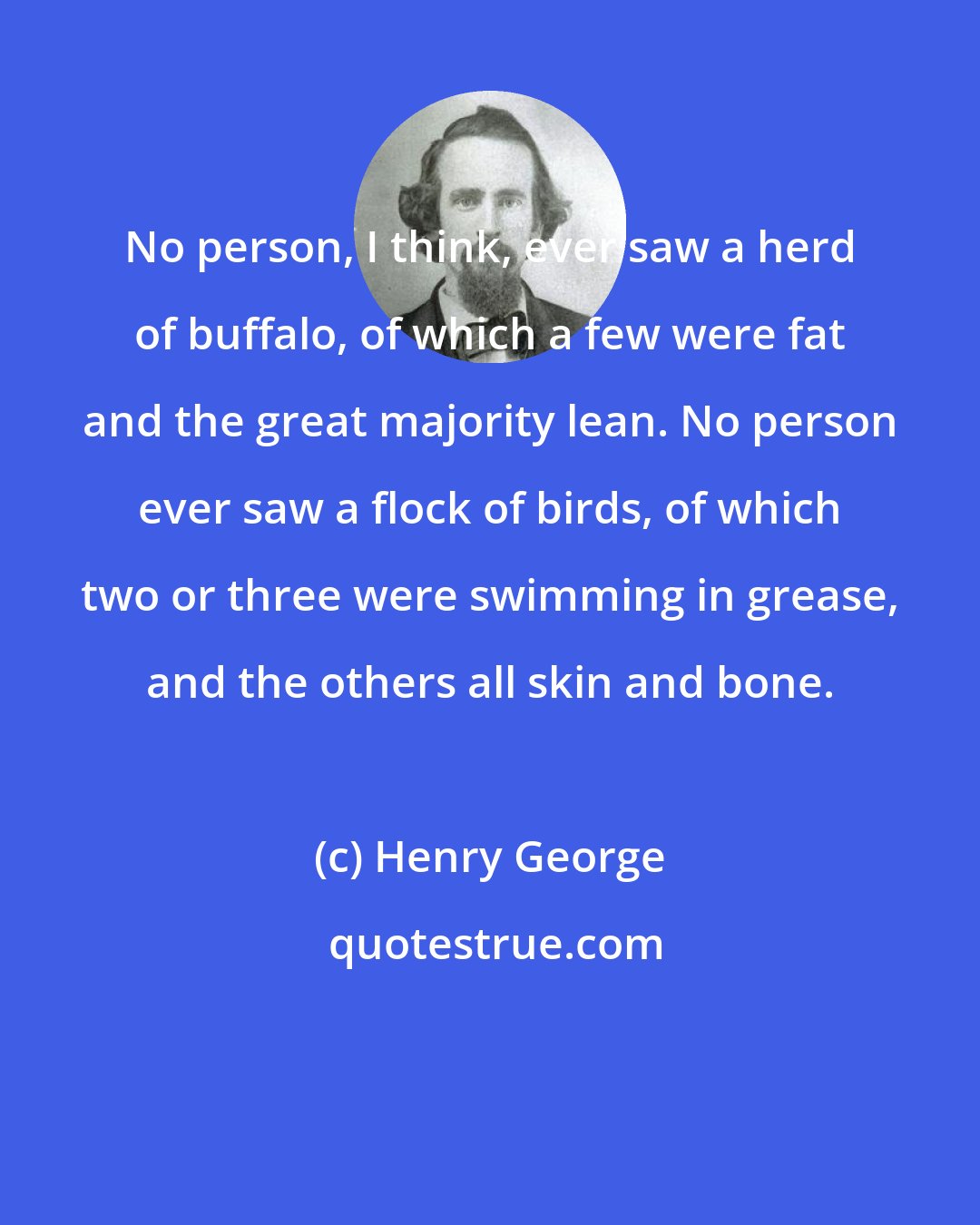 Henry George: No person, I think, ever saw a herd of buffalo, of which a few were fat and the great majority lean. No person ever saw a flock of birds, of which two or three were swimming in grease, and the others all skin and bone.