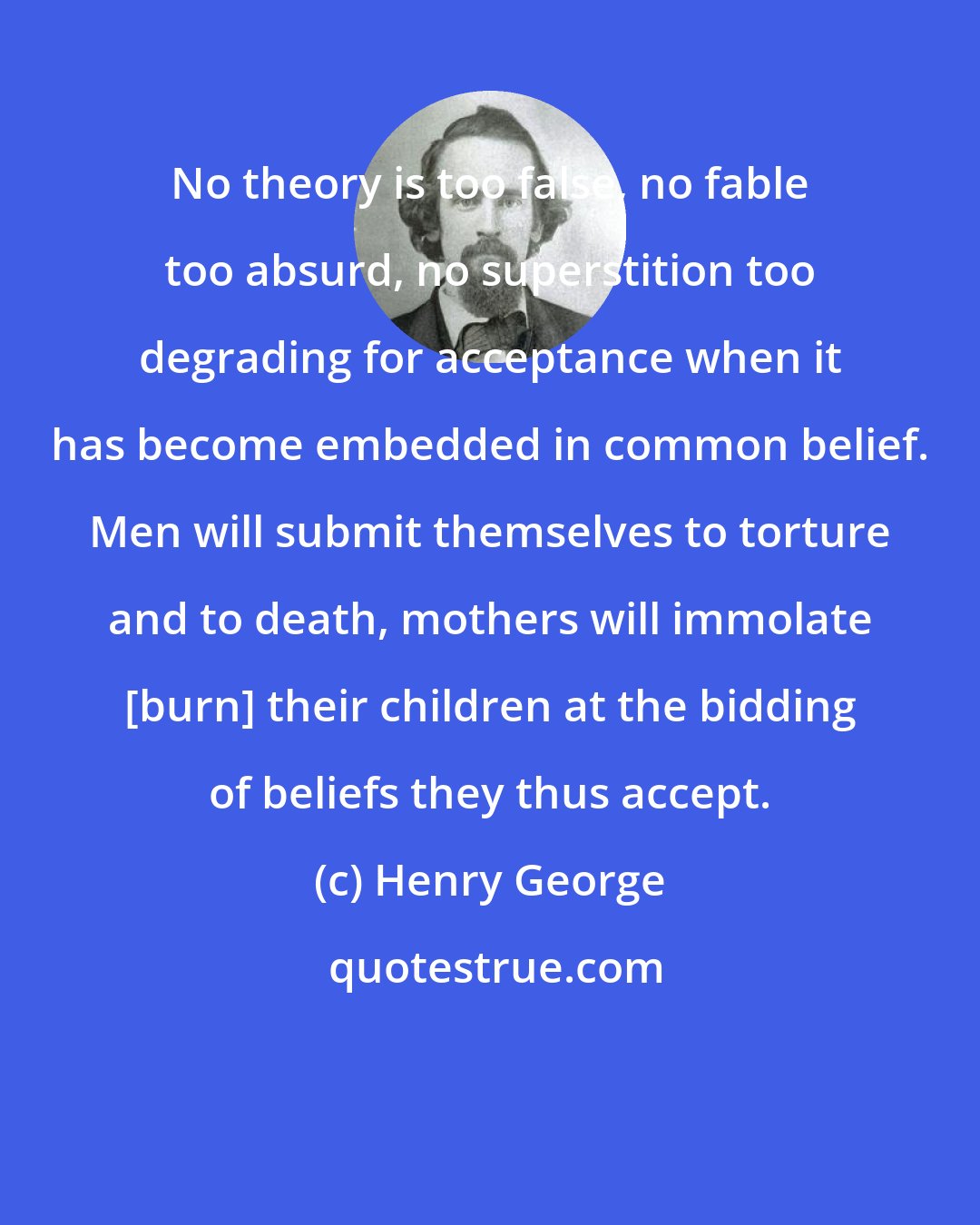 Henry George: No theory is too false, no fable too absurd, no superstition too degrading for acceptance when it has become embedded in common belief. Men will submit themselves to torture and to death, mothers will immolate [burn] their children at the bidding of beliefs they thus accept.