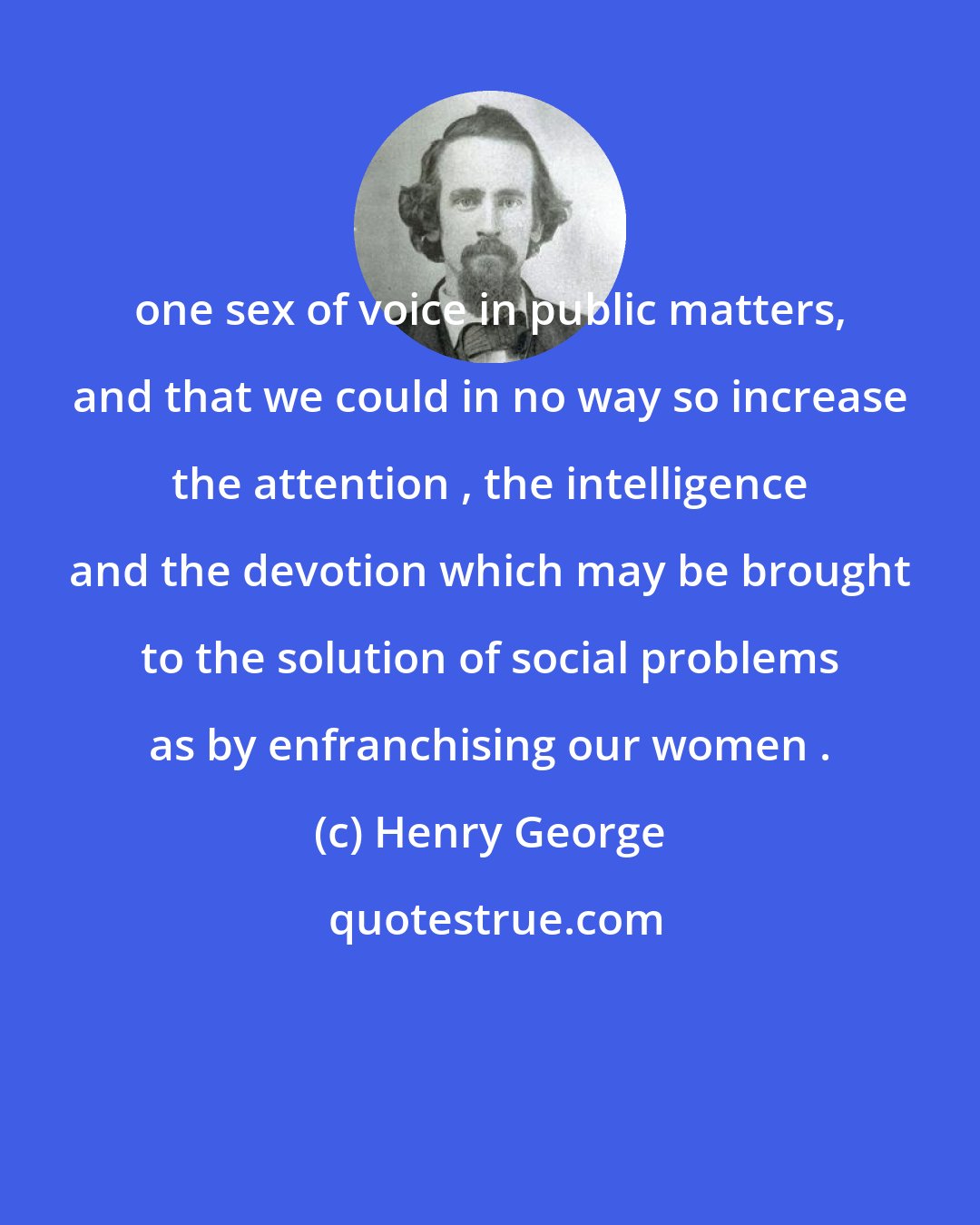 Henry George: one sex of voice in public matters, and that we could in no way so increase the attention , the intelligence and the devotion which may be brought to the solution of social problems as by enfranchising our women .