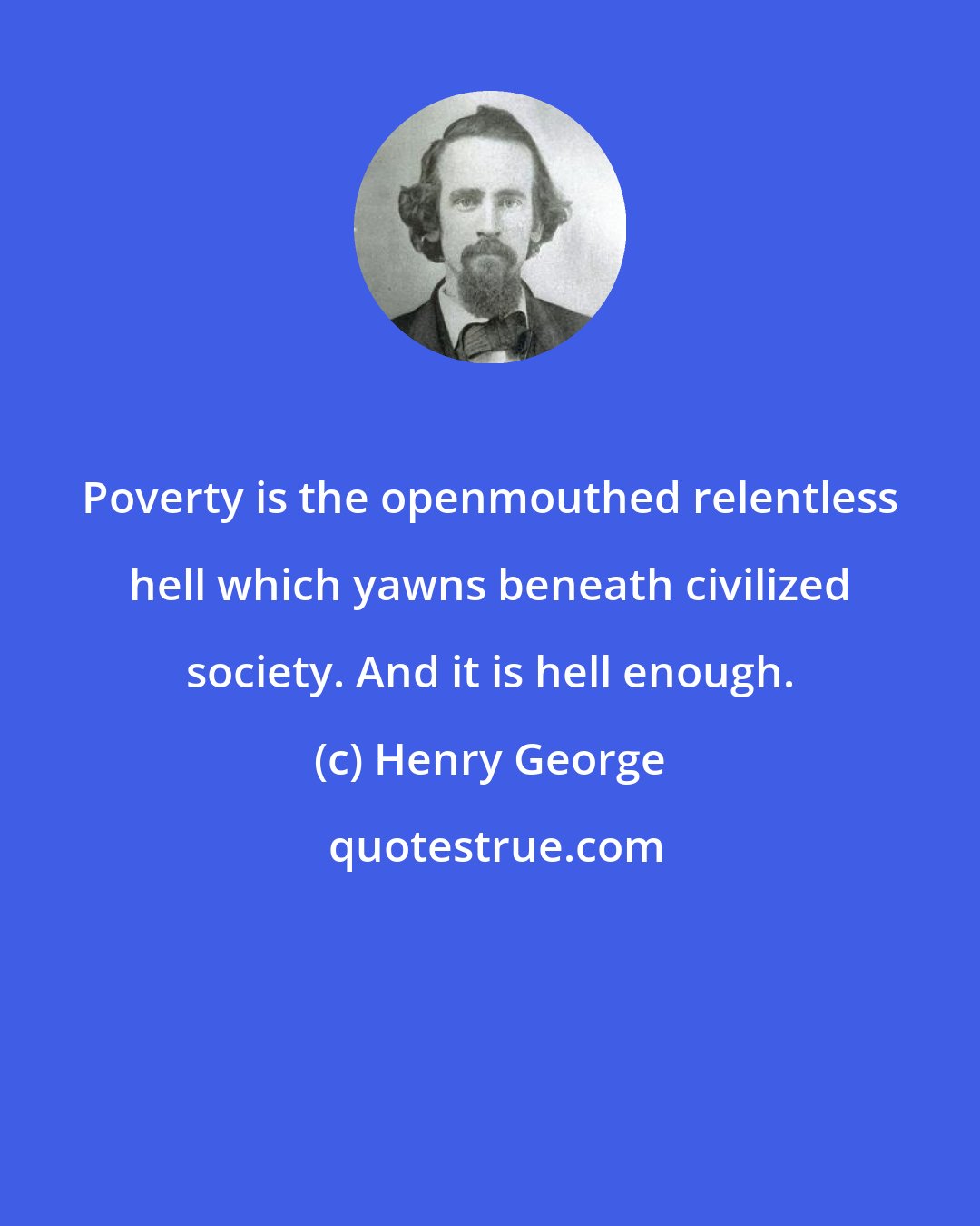 Henry George: Poverty is the openmouthed relentless hell which yawns beneath civilized society. And it is hell enough.