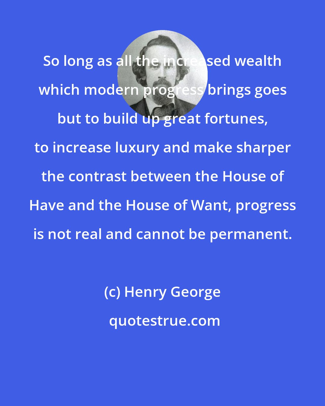 Henry George: So long as all the increased wealth which modern progress brings goes but to build up great fortunes, to increase luxury and make sharper the contrast between the House of Have and the House of Want, progress is not real and cannot be permanent.