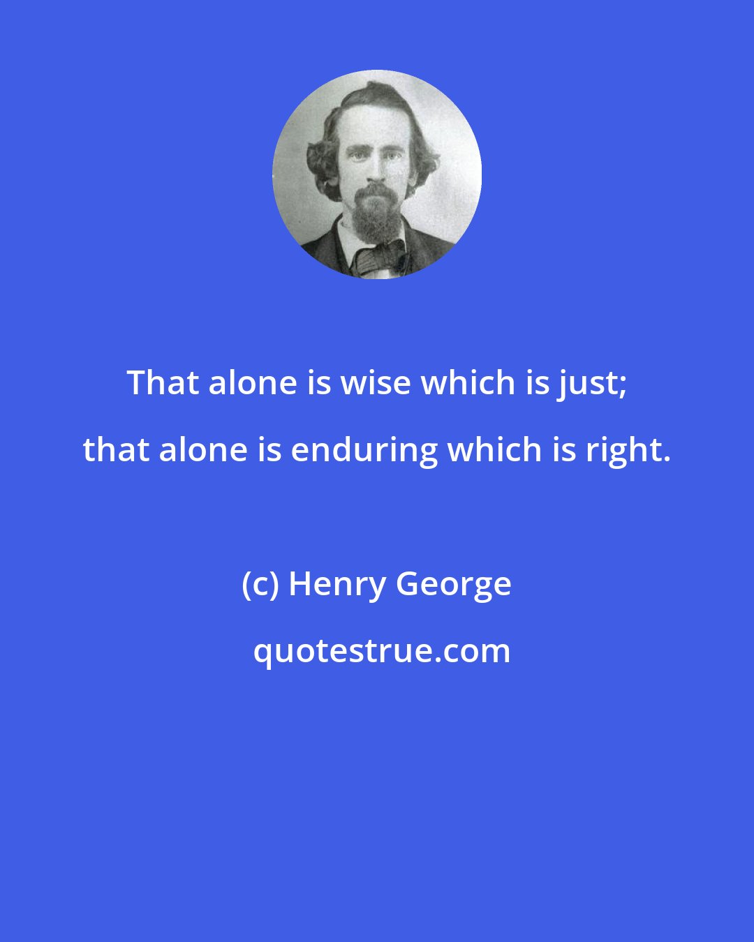 Henry George: That alone is wise which is just; that alone is enduring which is right.