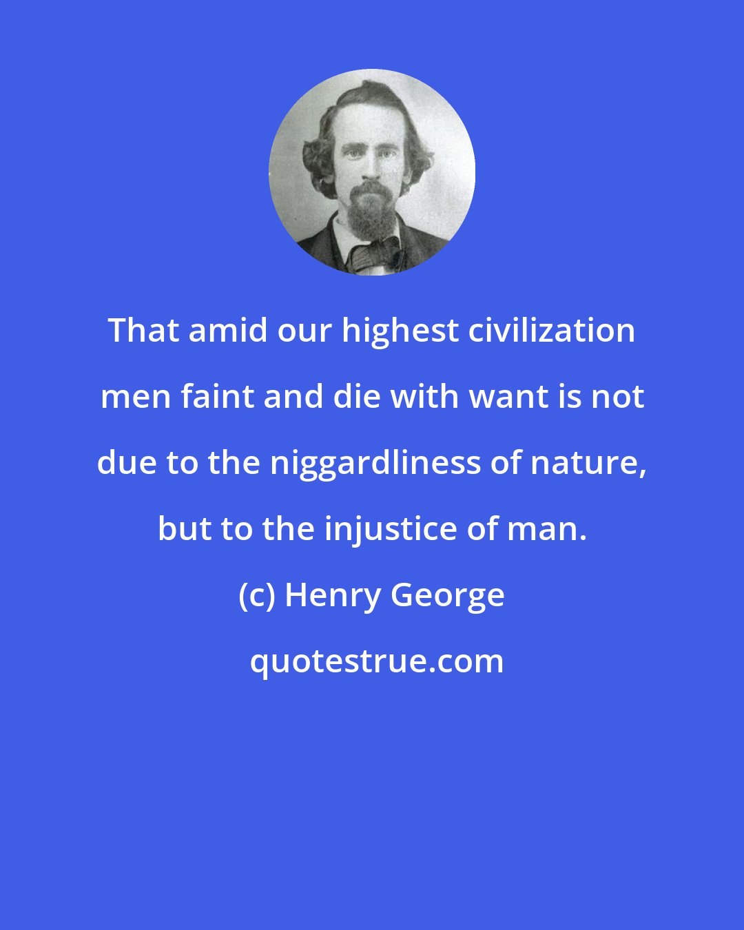 Henry George: That amid our highest civilization men faint and die with want is not due to the niggardliness of nature, but to the injustice of man.