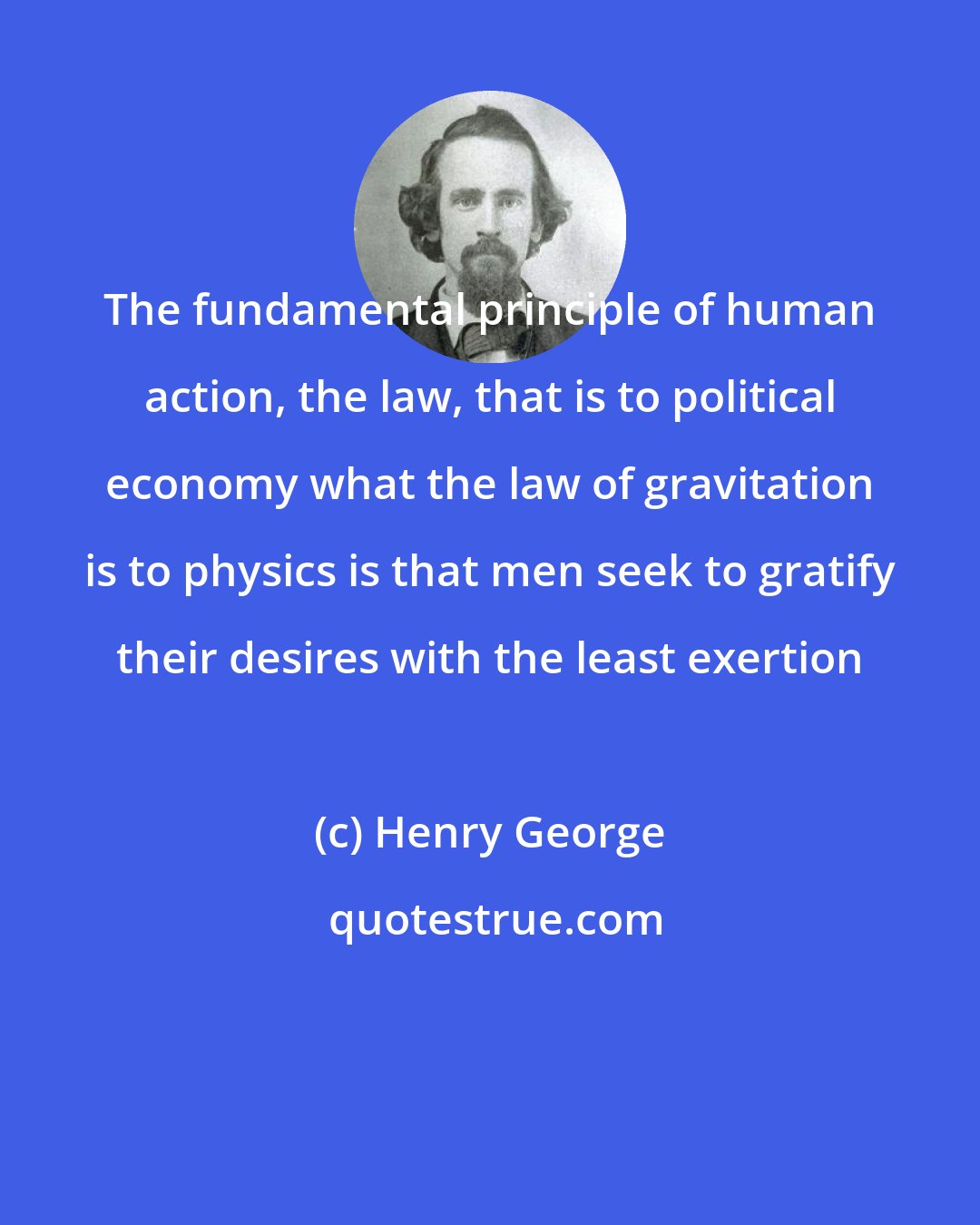 Henry George: The fundamental principle of human action, the law, that is to political economy what the law of gravitation is to physics is that men seek to gratify their desires with the least exertion