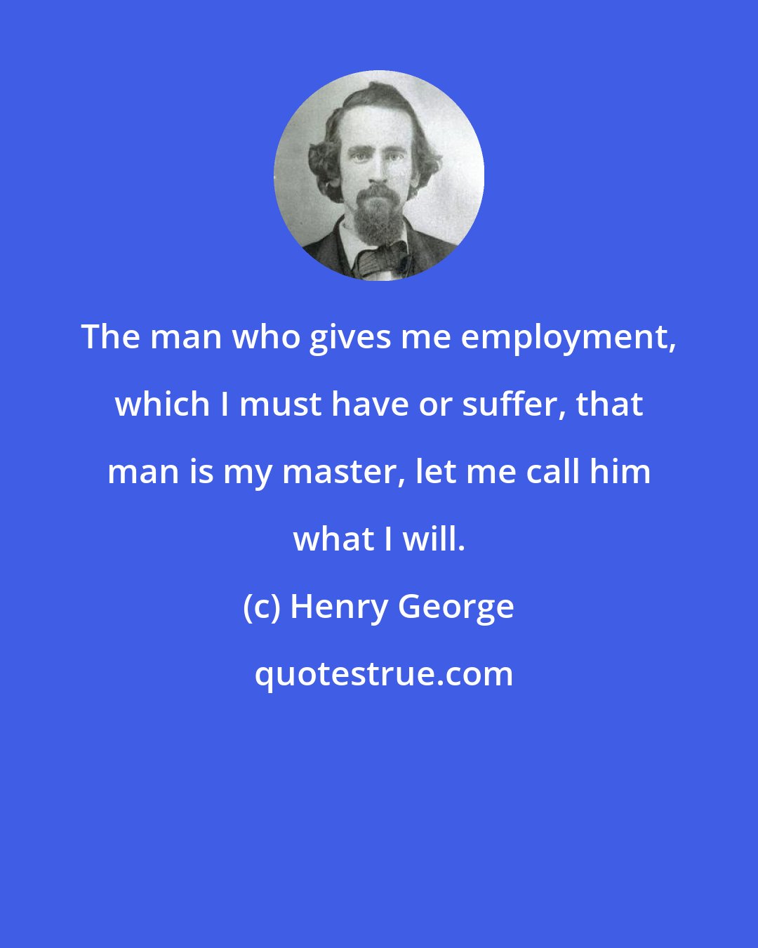 Henry George: The man who gives me employment, which I must have or suffer, that man is my master, let me call him what I will.