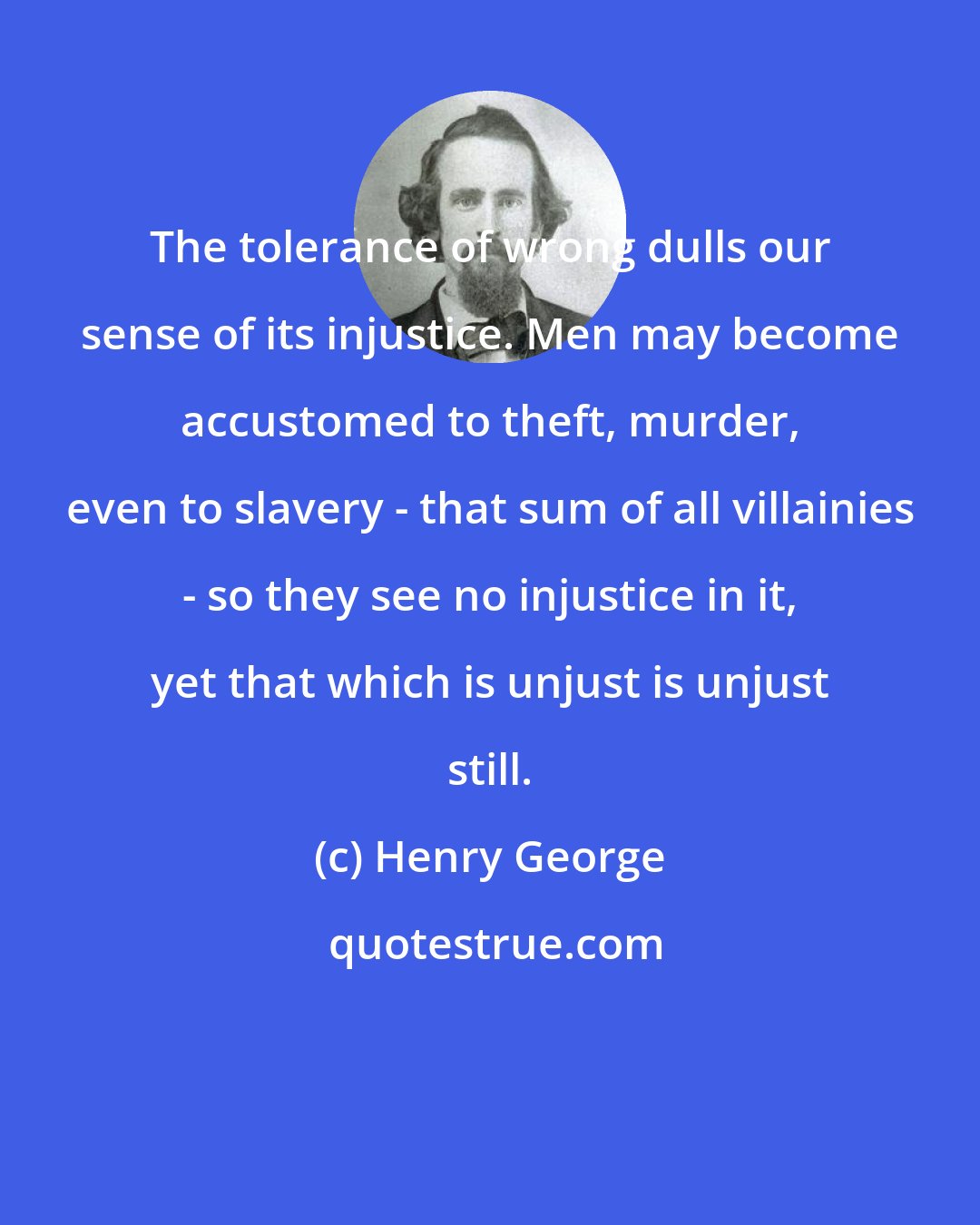 Henry George: The tolerance of wrong dulls our sense of its injustice. Men may become accustomed to theft, murder, even to slavery - that sum of all villainies - so they see no injustice in it, yet that which is unjust is unjust still.