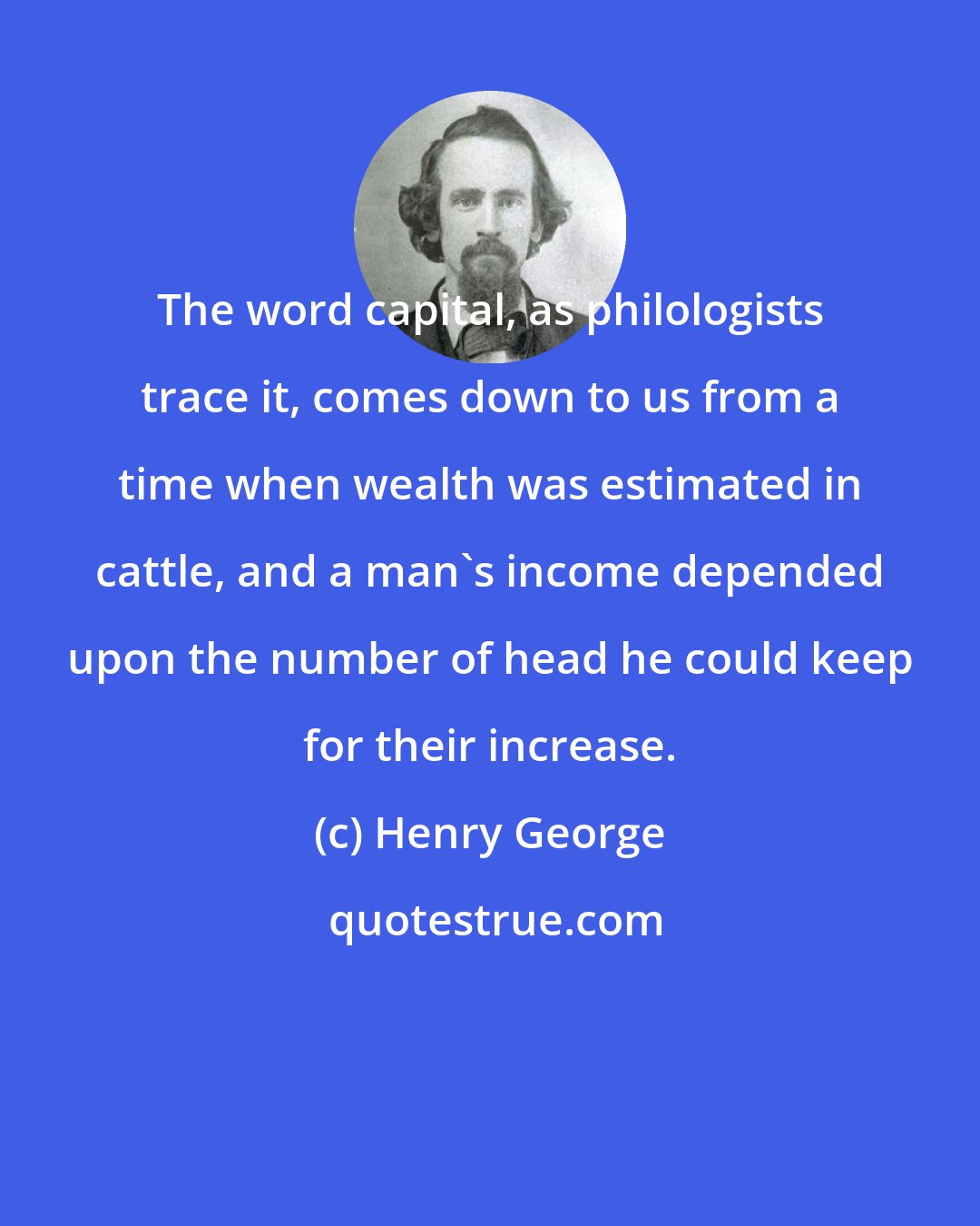 Henry George: The word capital, as philologists trace it, comes down to us from a time when wealth was estimated in cattle, and a man's income depended upon the number of head he could keep for their increase.