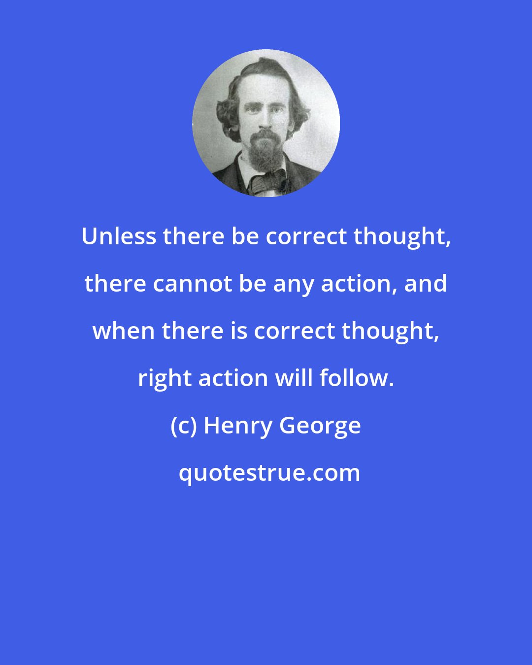 Henry George: Unless there be correct thought, there cannot be any action, and when there is correct thought, right action will follow.