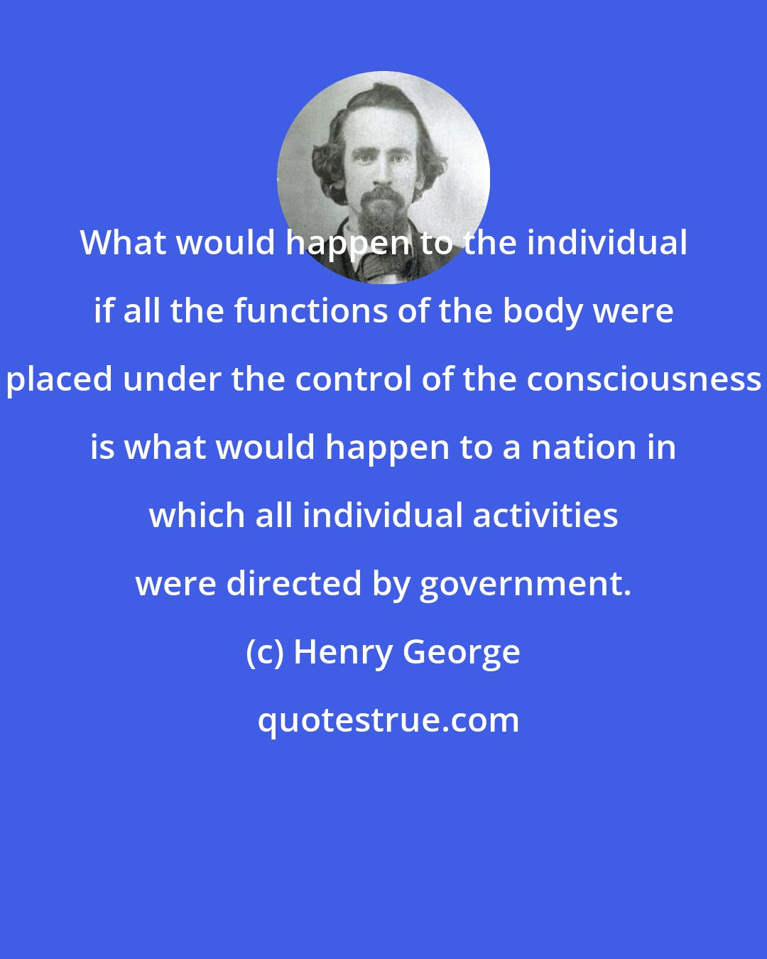 Henry George: What would happen to the individual if all the functions of the body were placed under the control of the consciousness is what would happen to a nation in which all individual activities were directed by government.