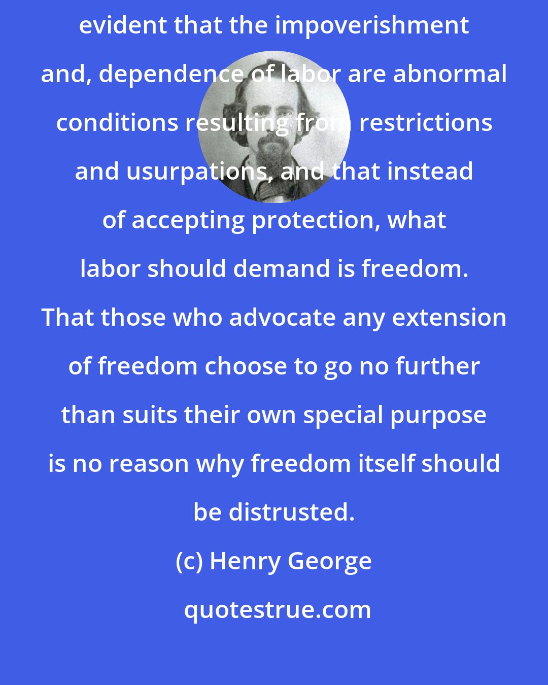 Henry George: When we consider that labor is the producer of all wealth, is it not evident that the impoverishment and, dependence of labor are abnormal conditions resulting from restrictions and usurpations, and that instead of accepting protection, what labor should demand is freedom. That those who advocate any extension of freedom choose to go no further than suits their own special purpose is no reason why freedom itself should be distrusted.