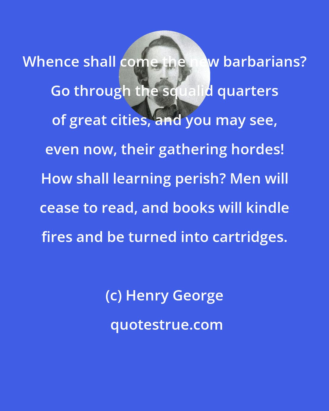 Henry George: Whence shall come the new barbarians? Go through the squalid quarters of great cities, and you may see, even now, their gathering hordes! How shall learning perish? Men will cease to read, and books will kindle fires and be turned into cartridges.