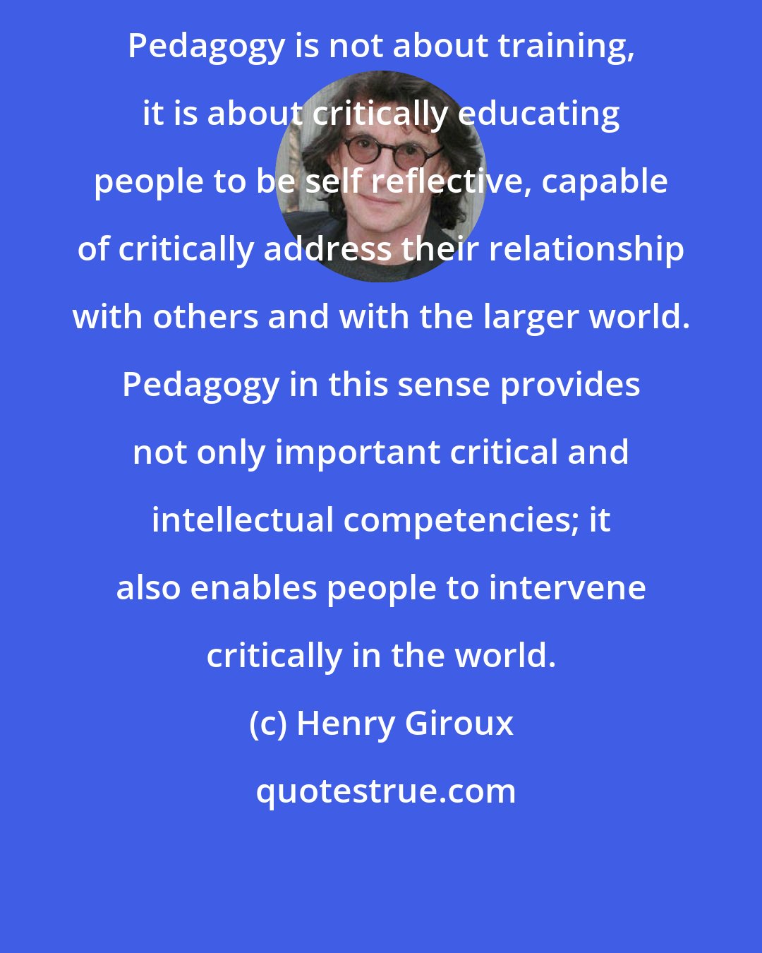 Henry Giroux: Pedagogy is not about training, it is about critically educating people to be self reflective, capable of critically address their relationship with others and with the larger world. Pedagogy in this sense provides not only important critical and intellectual competencies; it also enables people to intervene critically in the world.