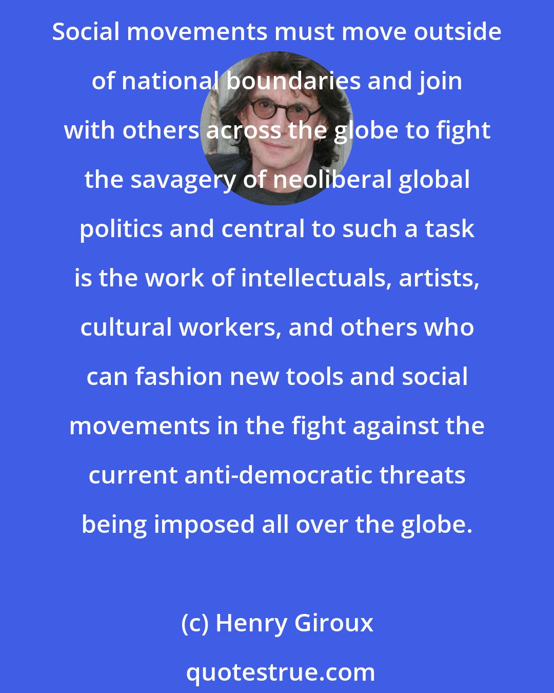 Henry Giroux: Power is global and politics is local. That must change. We need a new language for understanding new global power formations as well as new international modes of politics to fight them. Social movements must move outside of national boundaries and join with others across the globe to fight the savagery of neoliberal global politics and central to such a task is the work of intellectuals, artists, cultural workers, and others who can fashion new tools and social movements in the fight against the current anti-democratic threats being imposed all over the globe.