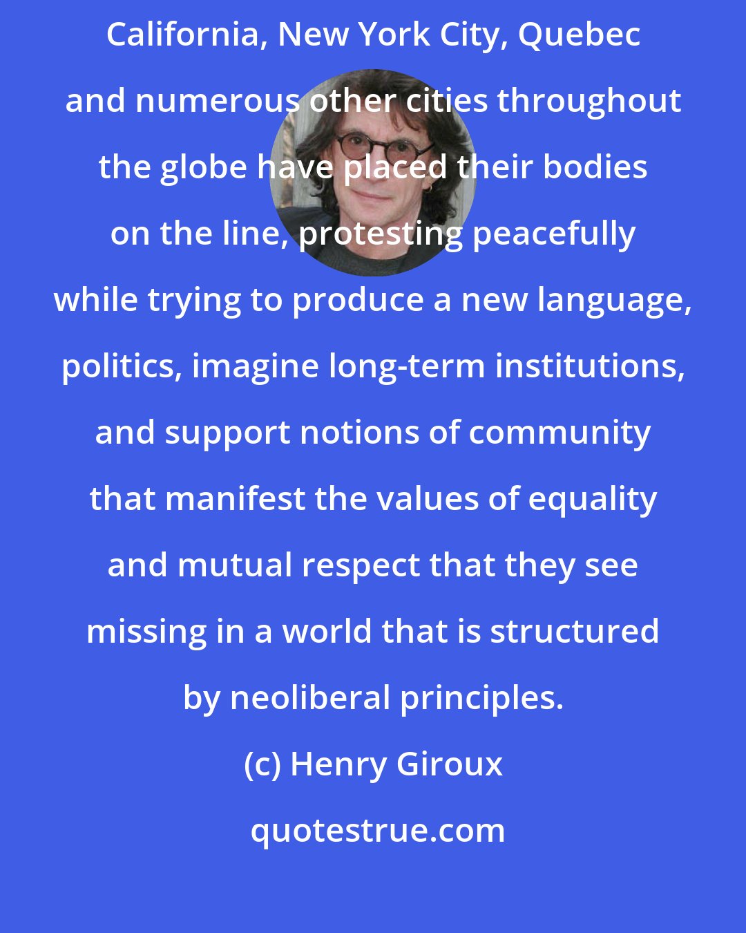 Henry Giroux: Abandoned by the existing political system, young people in Oakland, California, New York City, Quebec and numerous other cities throughout the globe have placed their bodies on the line, protesting peacefully while trying to produce a new language, politics, imagine long-term institutions, and support notions of community that manifest the values of equality and mutual respect that they see missing in a world that is structured by neoliberal principles.