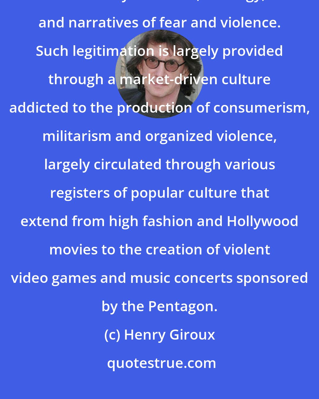 Henry Giroux: As a mode of public pedagogy, a state of permanent war needs willing subjects to abide by its values, ideology, and narratives of fear and violence. Such legitimation is largely provided through a market-driven culture addicted to the production of consumerism, militarism and organized violence, largely circulated through various registers of popular culture that extend from high fashion and Hollywood movies to the creation of violent video games and music concerts sponsored by the Pentagon.