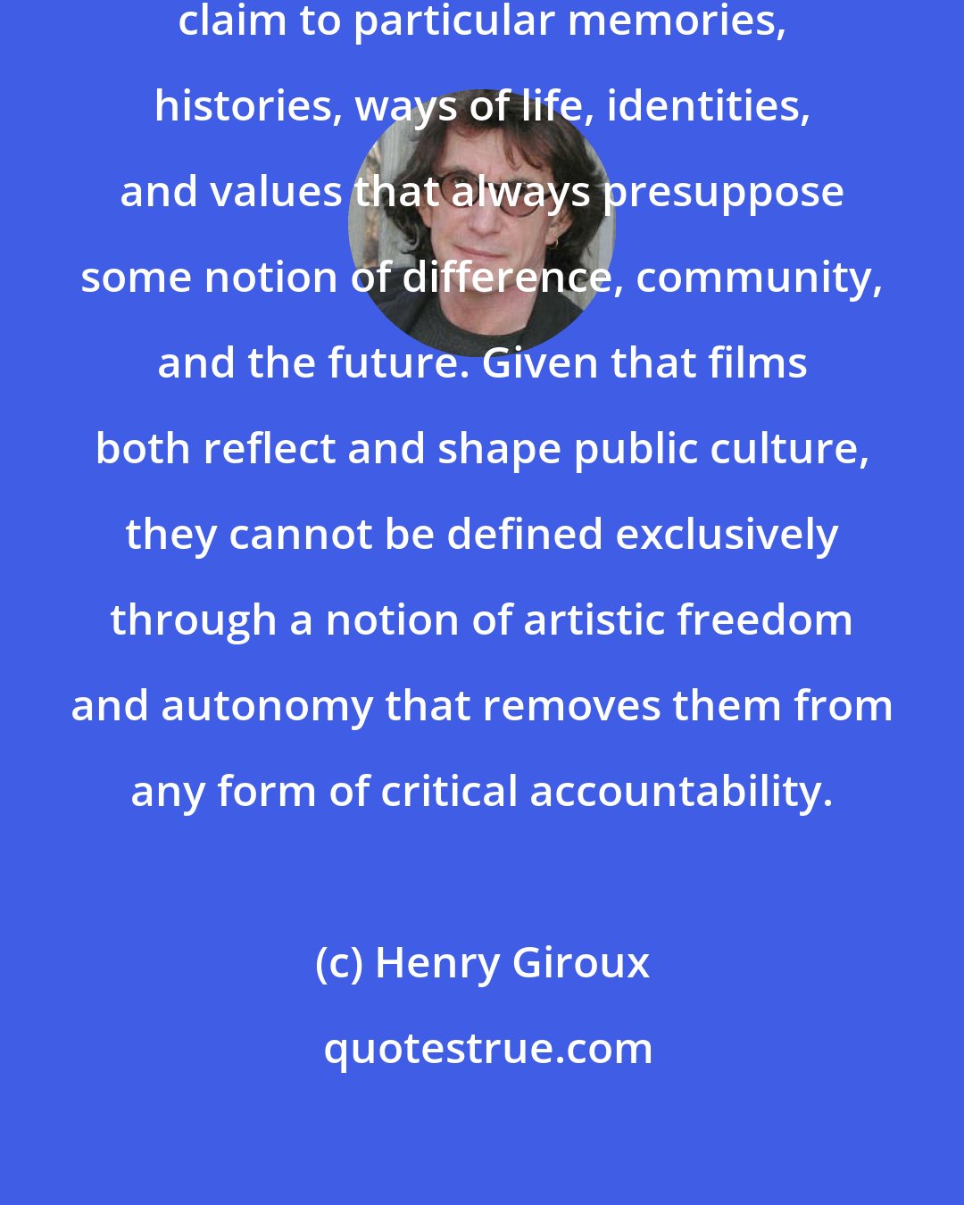 Henry Giroux: Cinema is consistently making a claim to particular memories, histories, ways of life, identities, and values that always presuppose some notion of difference, community, and the future. Given that films both reflect and shape public culture, they cannot be defined exclusively through a notion of artistic freedom and autonomy that removes them from any form of critical accountability.