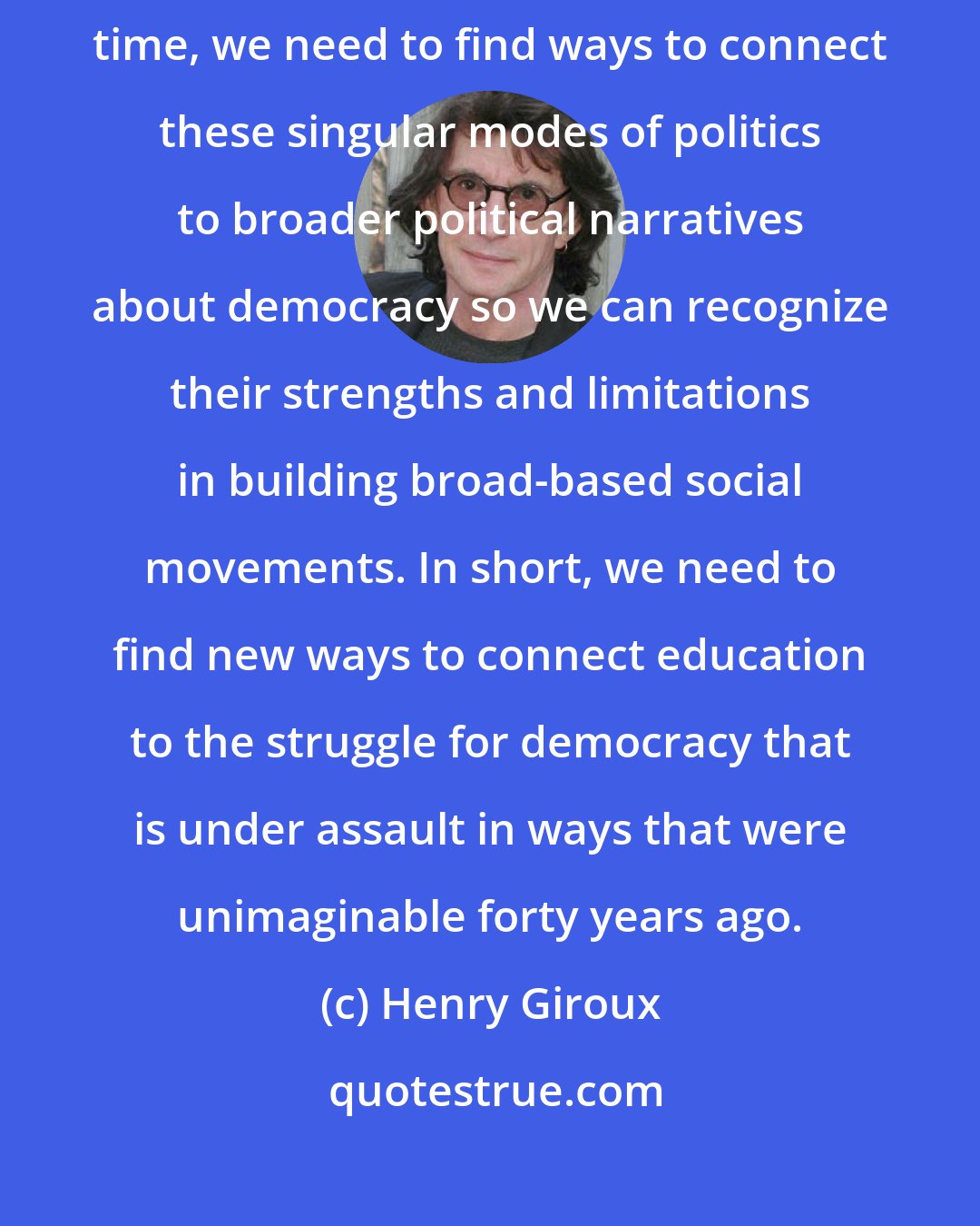 Henry Giroux: I am not against identity politics or single based issues; at the same time, we need to find ways to connect these singular modes of politics to broader political narratives about democracy so we can recognize their strengths and limitations in building broad-based social movements. In short, we need to find new ways to connect education to the struggle for democracy that is under assault in ways that were unimaginable forty years ago.