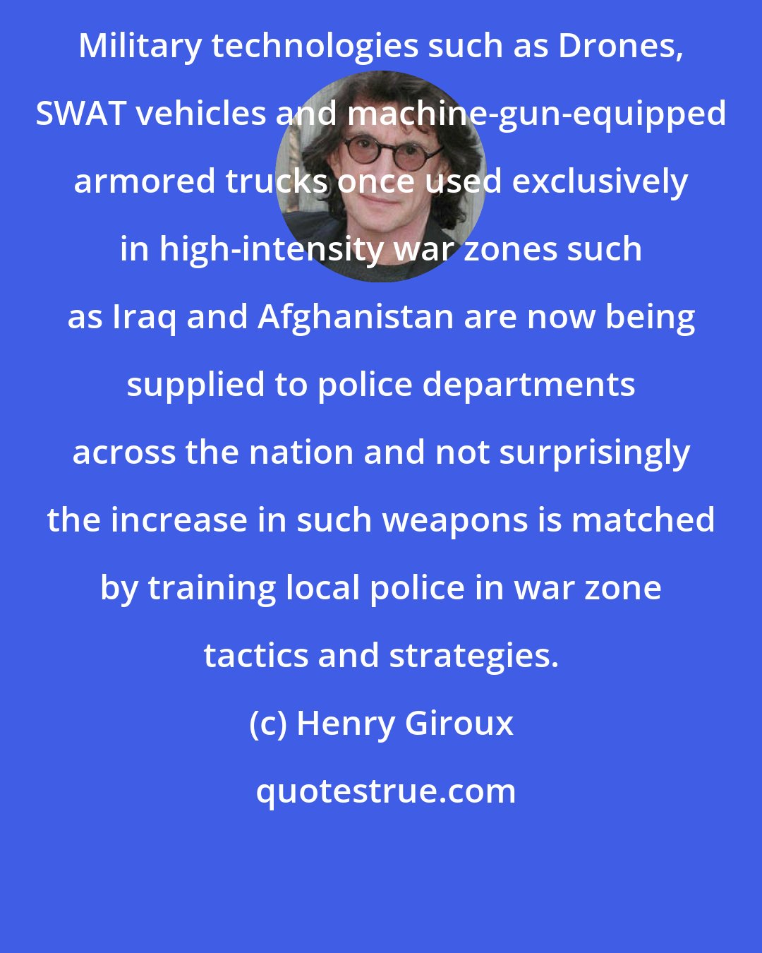 Henry Giroux: Military technologies such as Drones, SWAT vehicles and machine-gun-equipped armored trucks once used exclusively in high-intensity war zones such as Iraq and Afghanistan are now being supplied to police departments across the nation and not surprisingly the increase in such weapons is matched by training local police in war zone tactics and strategies.