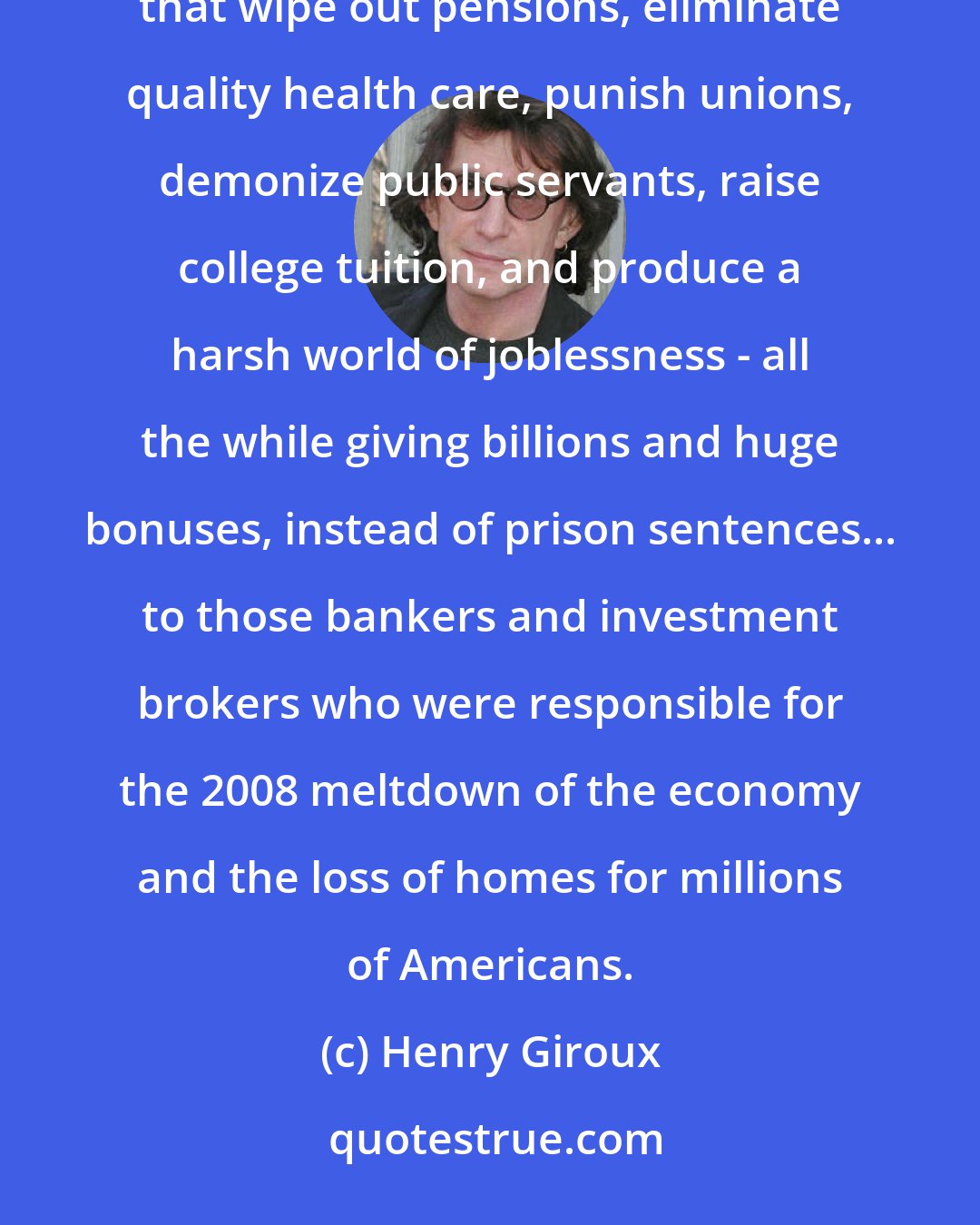 Henry Giroux: Progressive visions pale and are smashed next to the normalization of market-driven government policies that wipe out pensions, eliminate quality health care, punish unions, demonize public servants, raise college tuition, and produce a harsh world of joblessness - all the while giving billions and huge bonuses, instead of prison sentences... to those bankers and investment brokers who were responsible for the 2008 meltdown of the economy and the loss of homes for millions of Americans.