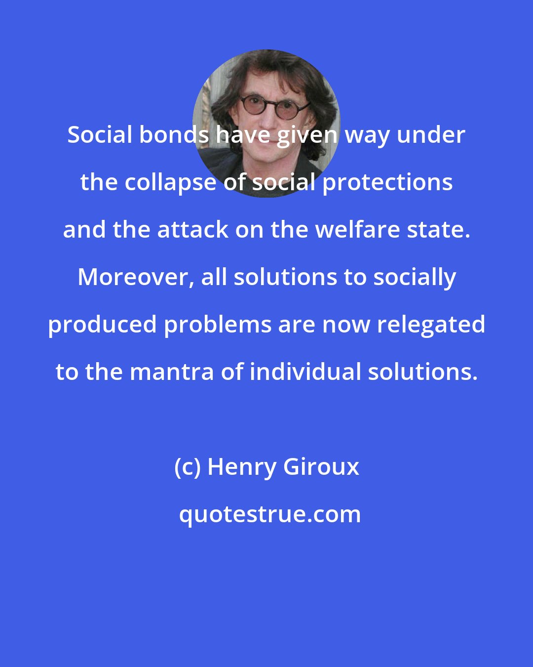 Henry Giroux: Social bonds have given way under the collapse of social protections and the attack on the welfare state. Moreover, all solutions to socially produced problems are now relegated to the mantra of individual solutions.